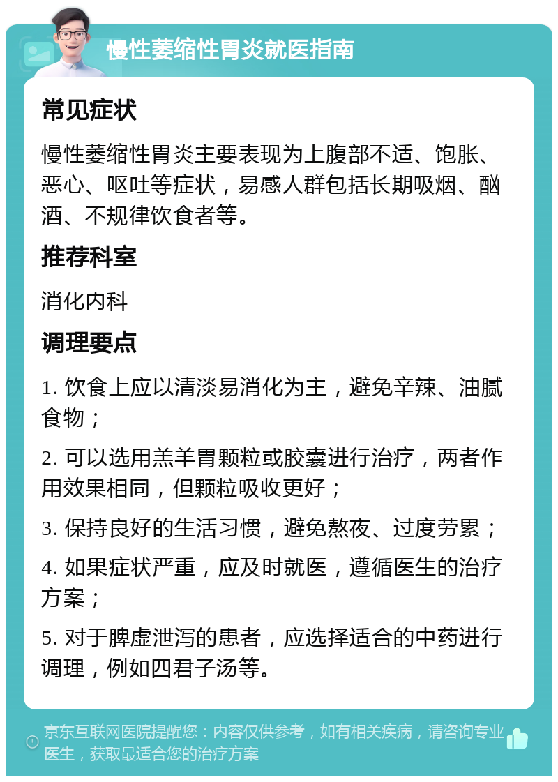 慢性萎缩性胃炎就医指南 常见症状 慢性萎缩性胃炎主要表现为上腹部不适、饱胀、恶心、呕吐等症状，易感人群包括长期吸烟、酗酒、不规律饮食者等。 推荐科室 消化内科 调理要点 1. 饮食上应以清淡易消化为主，避免辛辣、油腻食物； 2. 可以选用羔羊胃颗粒或胶囊进行治疗，两者作用效果相同，但颗粒吸收更好； 3. 保持良好的生活习惯，避免熬夜、过度劳累； 4. 如果症状严重，应及时就医，遵循医生的治疗方案； 5. 对于脾虚泄泻的患者，应选择适合的中药进行调理，例如四君子汤等。