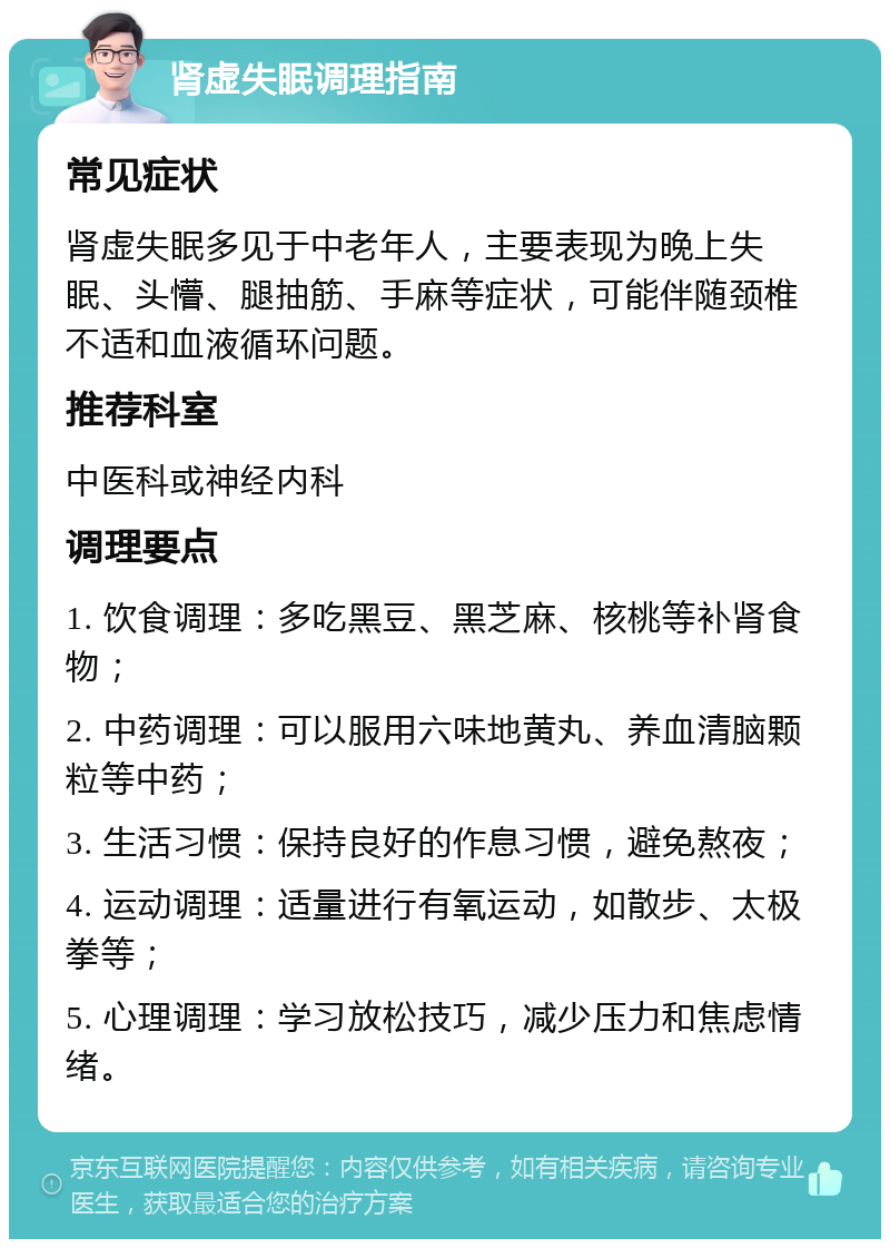 肾虚失眠调理指南 常见症状 肾虚失眠多见于中老年人，主要表现为晚上失眠、头懵、腿抽筋、手麻等症状，可能伴随颈椎不适和血液循环问题。 推荐科室 中医科或神经内科 调理要点 1. 饮食调理：多吃黑豆、黑芝麻、核桃等补肾食物； 2. 中药调理：可以服用六味地黄丸、养血清脑颗粒等中药； 3. 生活习惯：保持良好的作息习惯，避免熬夜； 4. 运动调理：适量进行有氧运动，如散步、太极拳等； 5. 心理调理：学习放松技巧，减少压力和焦虑情绪。