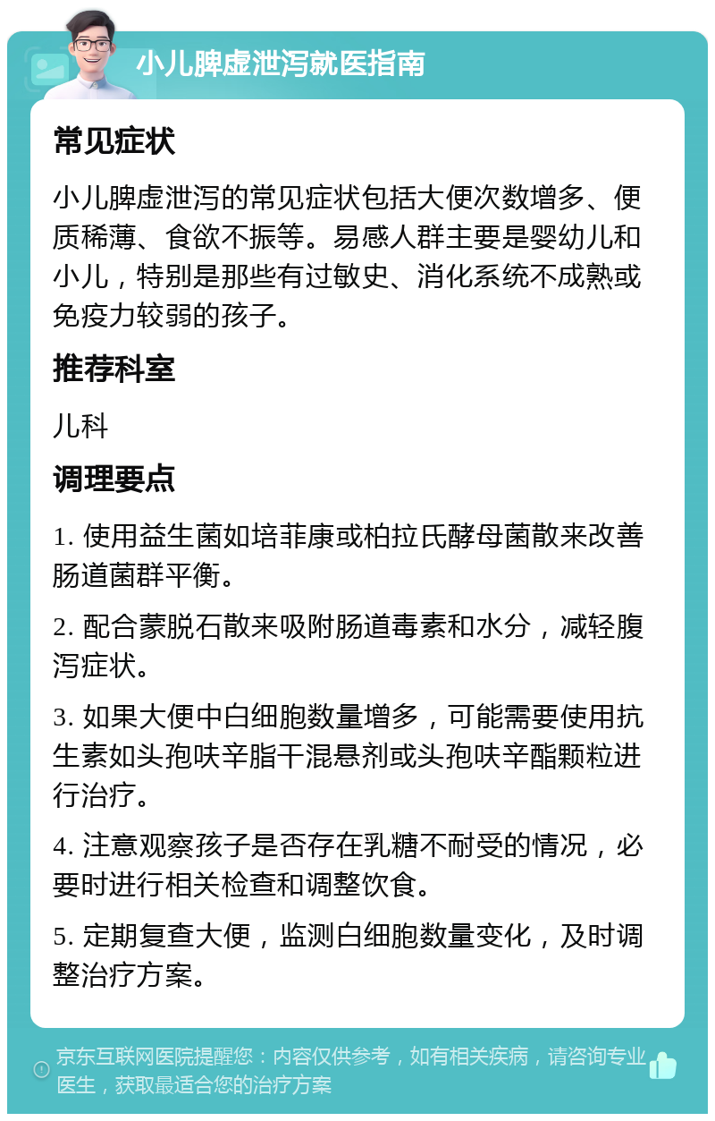 小儿脾虚泄泻就医指南 常见症状 小儿脾虚泄泻的常见症状包括大便次数增多、便质稀薄、食欲不振等。易感人群主要是婴幼儿和小儿，特别是那些有过敏史、消化系统不成熟或免疫力较弱的孩子。 推荐科室 儿科 调理要点 1. 使用益生菌如培菲康或柏拉氏酵母菌散来改善肠道菌群平衡。 2. 配合蒙脱石散来吸附肠道毒素和水分，减轻腹泻症状。 3. 如果大便中白细胞数量增多，可能需要使用抗生素如头孢呋辛脂干混悬剂或头孢呋辛酯颗粒进行治疗。 4. 注意观察孩子是否存在乳糖不耐受的情况，必要时进行相关检查和调整饮食。 5. 定期复查大便，监测白细胞数量变化，及时调整治疗方案。