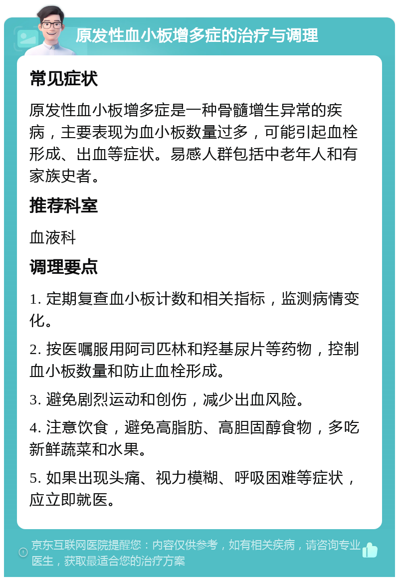 原发性血小板增多症的治疗与调理 常见症状 原发性血小板增多症是一种骨髓增生异常的疾病，主要表现为血小板数量过多，可能引起血栓形成、出血等症状。易感人群包括中老年人和有家族史者。 推荐科室 血液科 调理要点 1. 定期复查血小板计数和相关指标，监测病情变化。 2. 按医嘱服用阿司匹林和羟基尿片等药物，控制血小板数量和防止血栓形成。 3. 避免剧烈运动和创伤，减少出血风险。 4. 注意饮食，避免高脂肪、高胆固醇食物，多吃新鲜蔬菜和水果。 5. 如果出现头痛、视力模糊、呼吸困难等症状，应立即就医。