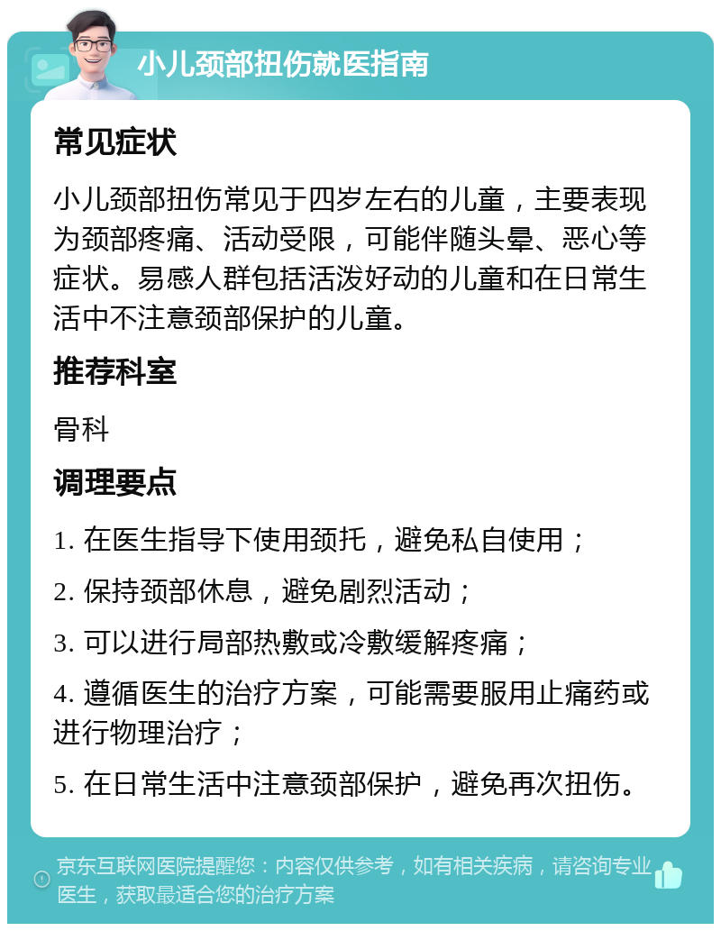 小儿颈部扭伤就医指南 常见症状 小儿颈部扭伤常见于四岁左右的儿童，主要表现为颈部疼痛、活动受限，可能伴随头晕、恶心等症状。易感人群包括活泼好动的儿童和在日常生活中不注意颈部保护的儿童。 推荐科室 骨科 调理要点 1. 在医生指导下使用颈托，避免私自使用； 2. 保持颈部休息，避免剧烈活动； 3. 可以进行局部热敷或冷敷缓解疼痛； 4. 遵循医生的治疗方案，可能需要服用止痛药或进行物理治疗； 5. 在日常生活中注意颈部保护，避免再次扭伤。