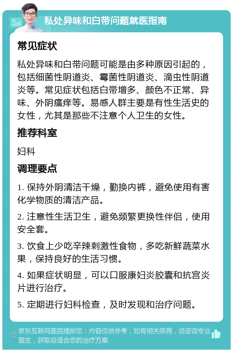 私处异味和白带问题就医指南 常见症状 私处异味和白带问题可能是由多种原因引起的，包括细菌性阴道炎、霉菌性阴道炎、滴虫性阴道炎等。常见症状包括白带增多、颜色不正常、异味、外阴瘙痒等。易感人群主要是有性生活史的女性，尤其是那些不注意个人卫生的女性。 推荐科室 妇科 调理要点 1. 保持外阴清洁干燥，勤换内裤，避免使用有害化学物质的清洁产品。 2. 注意性生活卫生，避免频繁更换性伴侣，使用安全套。 3. 饮食上少吃辛辣刺激性食物，多吃新鲜蔬菜水果，保持良好的生活习惯。 4. 如果症状明显，可以口服康妇炎胶囊和抗宫炎片进行治疗。 5. 定期进行妇科检查，及时发现和治疗问题。