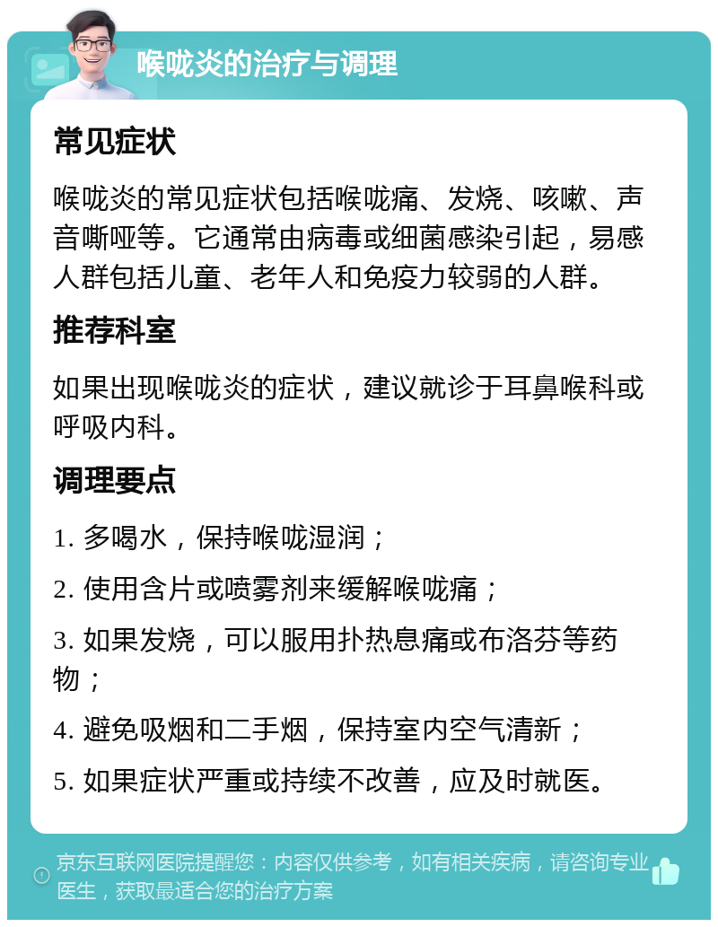 喉咙炎的治疗与调理 常见症状 喉咙炎的常见症状包括喉咙痛、发烧、咳嗽、声音嘶哑等。它通常由病毒或细菌感染引起，易感人群包括儿童、老年人和免疫力较弱的人群。 推荐科室 如果出现喉咙炎的症状，建议就诊于耳鼻喉科或呼吸内科。 调理要点 1. 多喝水，保持喉咙湿润； 2. 使用含片或喷雾剂来缓解喉咙痛； 3. 如果发烧，可以服用扑热息痛或布洛芬等药物； 4. 避免吸烟和二手烟，保持室内空气清新； 5. 如果症状严重或持续不改善，应及时就医。