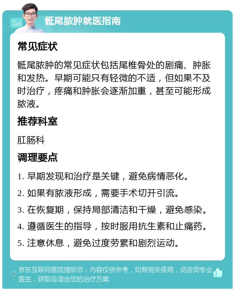 骶尾脓肿就医指南 常见症状 骶尾脓肿的常见症状包括尾椎骨处的剧痛、肿胀和发热。早期可能只有轻微的不适，但如果不及时治疗，疼痛和肿胀会逐渐加重，甚至可能形成脓液。 推荐科室 肛肠科 调理要点 1. 早期发现和治疗是关键，避免病情恶化。 2. 如果有脓液形成，需要手术切开引流。 3. 在恢复期，保持局部清洁和干燥，避免感染。 4. 遵循医生的指导，按时服用抗生素和止痛药。 5. 注意休息，避免过度劳累和剧烈运动。