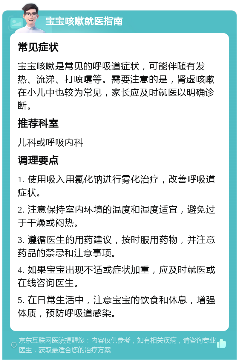 宝宝咳嗽就医指南 常见症状 宝宝咳嗽是常见的呼吸道症状，可能伴随有发热、流涕、打喷嚏等。需要注意的是，肾虚咳嗽在小儿中也较为常见，家长应及时就医以明确诊断。 推荐科室 儿科或呼吸内科 调理要点 1. 使用吸入用氯化钠进行雾化治疗，改善呼吸道症状。 2. 注意保持室内环境的温度和湿度适宜，避免过于干燥或闷热。 3. 遵循医生的用药建议，按时服用药物，并注意药品的禁忌和注意事项。 4. 如果宝宝出现不适或症状加重，应及时就医或在线咨询医生。 5. 在日常生活中，注意宝宝的饮食和休息，增强体质，预防呼吸道感染。