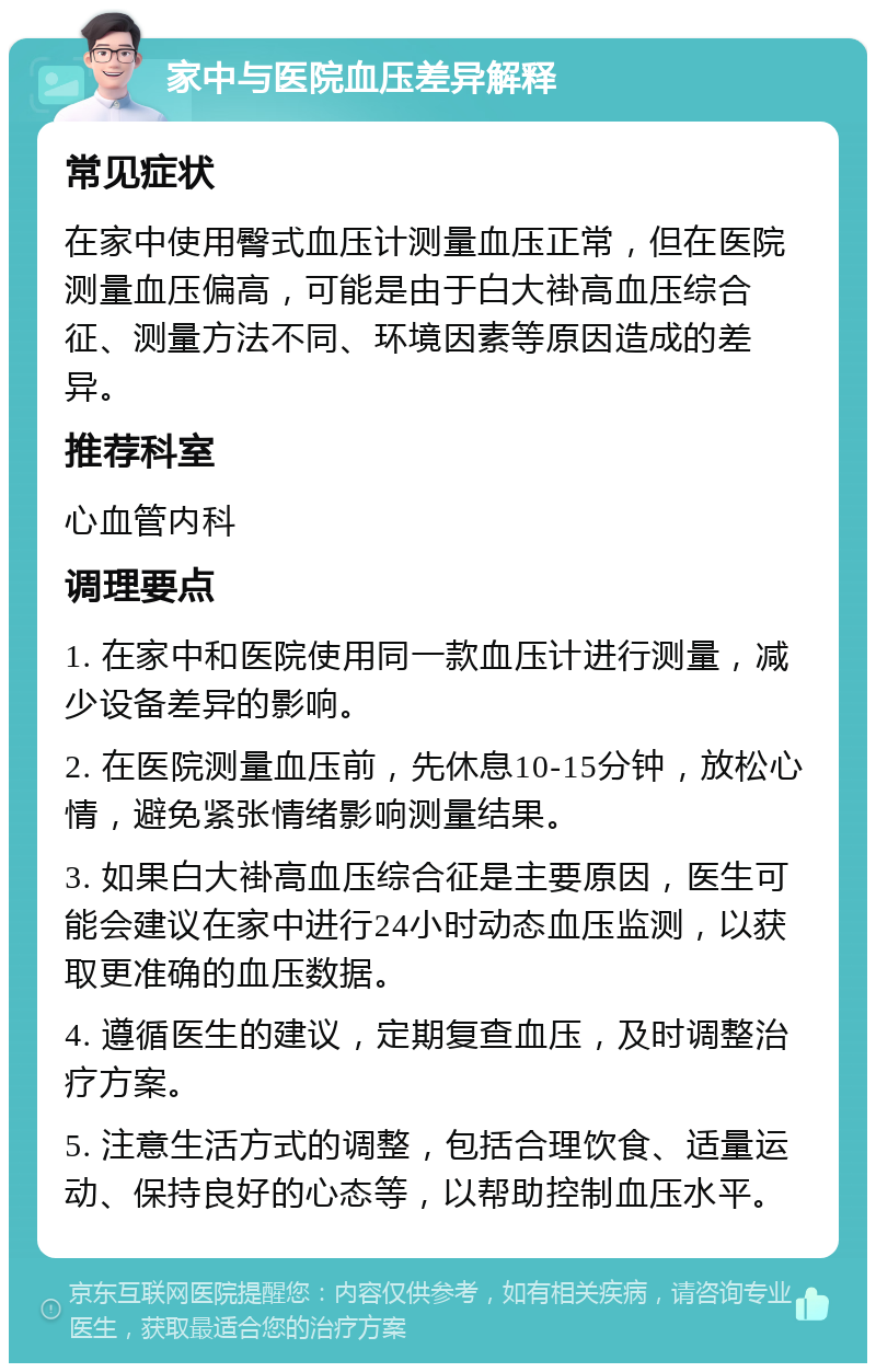 家中与医院血压差异解释 常见症状 在家中使用臀式血压计测量血压正常，但在医院测量血压偏高，可能是由于白大褂高血压综合征、测量方法不同、环境因素等原因造成的差异。 推荐科室 心血管内科 调理要点 1. 在家中和医院使用同一款血压计进行测量，减少设备差异的影响。 2. 在医院测量血压前，先休息10-15分钟，放松心情，避免紧张情绪影响测量结果。 3. 如果白大褂高血压综合征是主要原因，医生可能会建议在家中进行24小时动态血压监测，以获取更准确的血压数据。 4. 遵循医生的建议，定期复查血压，及时调整治疗方案。 5. 注意生活方式的调整，包括合理饮食、适量运动、保持良好的心态等，以帮助控制血压水平。