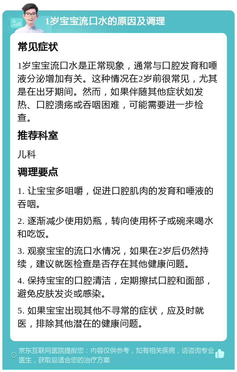 1岁宝宝流口水的原因及调理 常见症状 1岁宝宝流口水是正常现象，通常与口腔发育和唾液分泌增加有关。这种情况在2岁前很常见，尤其是在出牙期间。然而，如果伴随其他症状如发热、口腔溃疡或吞咽困难，可能需要进一步检查。 推荐科室 儿科 调理要点 1. 让宝宝多咀嚼，促进口腔肌肉的发育和唾液的吞咽。 2. 逐渐减少使用奶瓶，转向使用杯子或碗来喝水和吃饭。 3. 观察宝宝的流口水情况，如果在2岁后仍然持续，建议就医检查是否存在其他健康问题。 4. 保持宝宝的口腔清洁，定期擦拭口腔和面部，避免皮肤发炎或感染。 5. 如果宝宝出现其他不寻常的症状，应及时就医，排除其他潜在的健康问题。