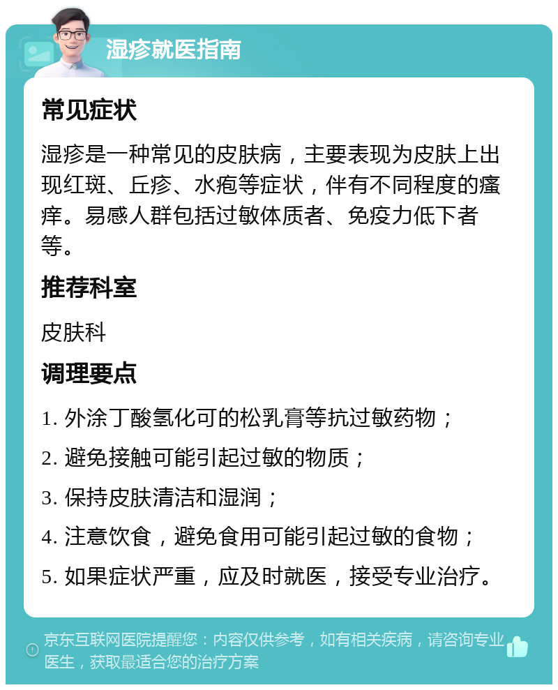 湿疹就医指南 常见症状 湿疹是一种常见的皮肤病，主要表现为皮肤上出现红斑、丘疹、水疱等症状，伴有不同程度的瘙痒。易感人群包括过敏体质者、免疫力低下者等。 推荐科室 皮肤科 调理要点 1. 外涂丁酸氢化可的松乳膏等抗过敏药物； 2. 避免接触可能引起过敏的物质； 3. 保持皮肤清洁和湿润； 4. 注意饮食，避免食用可能引起过敏的食物； 5. 如果症状严重，应及时就医，接受专业治疗。