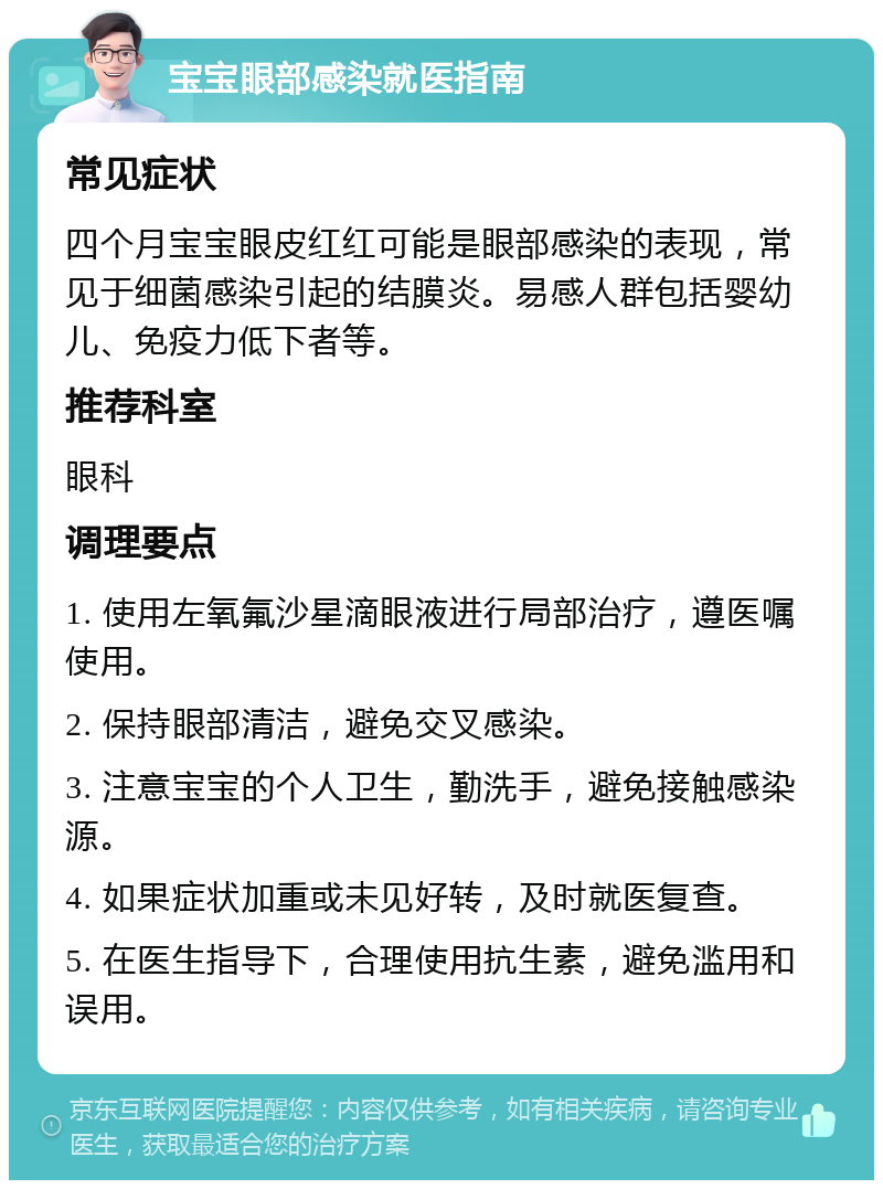 宝宝眼部感染就医指南 常见症状 四个月宝宝眼皮红红可能是眼部感染的表现，常见于细菌感染引起的结膜炎。易感人群包括婴幼儿、免疫力低下者等。 推荐科室 眼科 调理要点 1. 使用左氧氟沙星滴眼液进行局部治疗，遵医嘱使用。 2. 保持眼部清洁，避免交叉感染。 3. 注意宝宝的个人卫生，勤洗手，避免接触感染源。 4. 如果症状加重或未见好转，及时就医复查。 5. 在医生指导下，合理使用抗生素，避免滥用和误用。