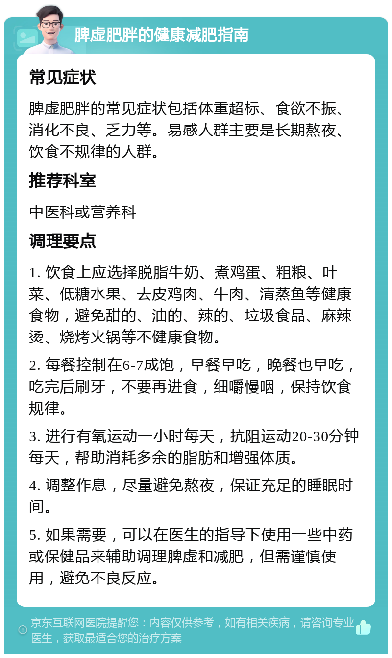 脾虚肥胖的健康减肥指南 常见症状 脾虚肥胖的常见症状包括体重超标、食欲不振、消化不良、乏力等。易感人群主要是长期熬夜、饮食不规律的人群。 推荐科室 中医科或营养科 调理要点 1. 饮食上应选择脱脂牛奶、煮鸡蛋、粗粮、叶菜、低糖水果、去皮鸡肉、牛肉、清蒸鱼等健康食物，避免甜的、油的、辣的、垃圾食品、麻辣烫、烧烤火锅等不健康食物。 2. 每餐控制在6-7成饱，早餐早吃，晚餐也早吃，吃完后刷牙，不要再进食，细嚼慢咽，保持饮食规律。 3. 进行有氧运动一小时每天，抗阻运动20-30分钟每天，帮助消耗多余的脂肪和增强体质。 4. 调整作息，尽量避免熬夜，保证充足的睡眠时间。 5. 如果需要，可以在医生的指导下使用一些中药或保健品来辅助调理脾虚和减肥，但需谨慎使用，避免不良反应。