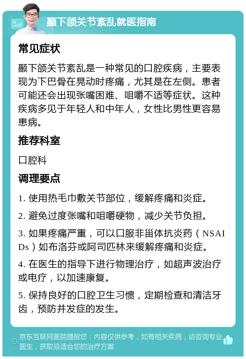 颞下颌关节紊乱就医指南 常见症状 颞下颌关节紊乱是一种常见的口腔疾病，主要表现为下巴骨在晃动时疼痛，尤其是在左侧。患者可能还会出现张嘴困难、咀嚼不适等症状。这种疾病多见于年轻人和中年人，女性比男性更容易患病。 推荐科室 口腔科 调理要点 1. 使用热毛巾敷关节部位，缓解疼痛和炎症。 2. 避免过度张嘴和咀嚼硬物，减少关节负担。 3. 如果疼痛严重，可以口服非甾体抗炎药（NSAIDs）如布洛芬或阿司匹林来缓解疼痛和炎症。 4. 在医生的指导下进行物理治疗，如超声波治疗或电疗，以加速康复。 5. 保持良好的口腔卫生习惯，定期检查和清洁牙齿，预防并发症的发生。