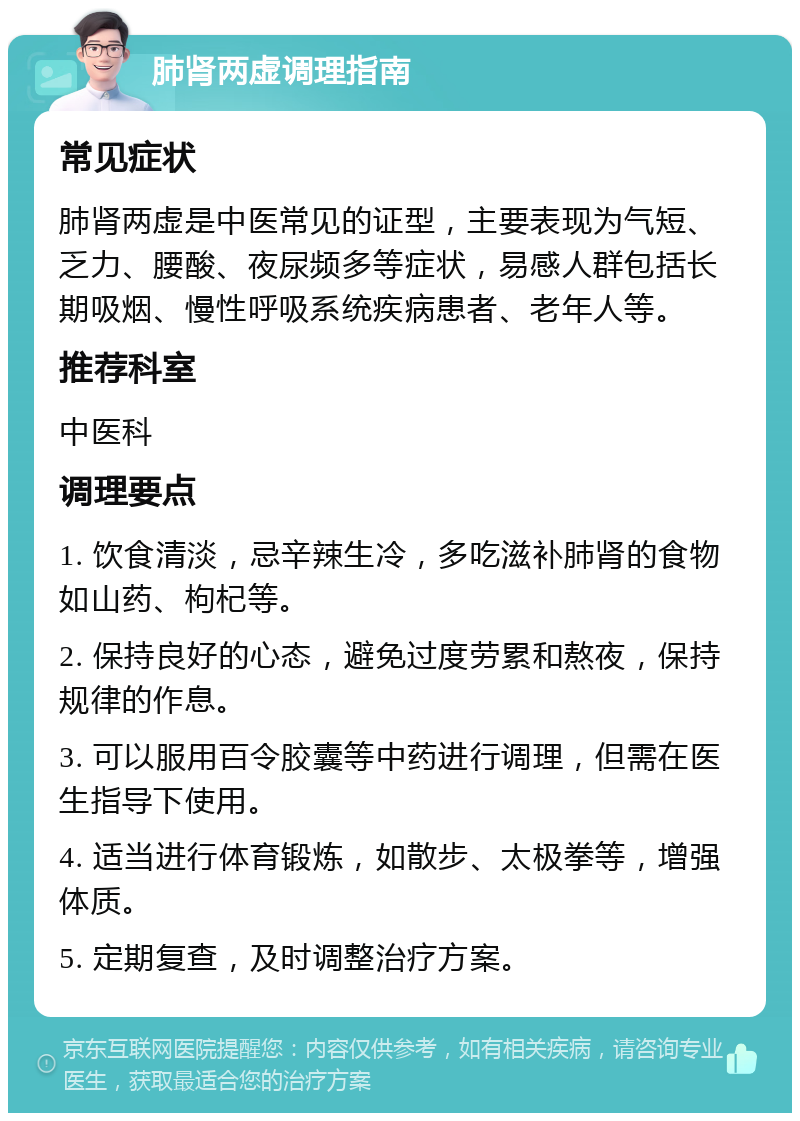 肺肾两虚调理指南 常见症状 肺肾两虚是中医常见的证型，主要表现为气短、乏力、腰酸、夜尿频多等症状，易感人群包括长期吸烟、慢性呼吸系统疾病患者、老年人等。 推荐科室 中医科 调理要点 1. 饮食清淡，忌辛辣生冷，多吃滋补肺肾的食物如山药、枸杞等。 2. 保持良好的心态，避免过度劳累和熬夜，保持规律的作息。 3. 可以服用百令胶囊等中药进行调理，但需在医生指导下使用。 4. 适当进行体育锻炼，如散步、太极拳等，增强体质。 5. 定期复查，及时调整治疗方案。