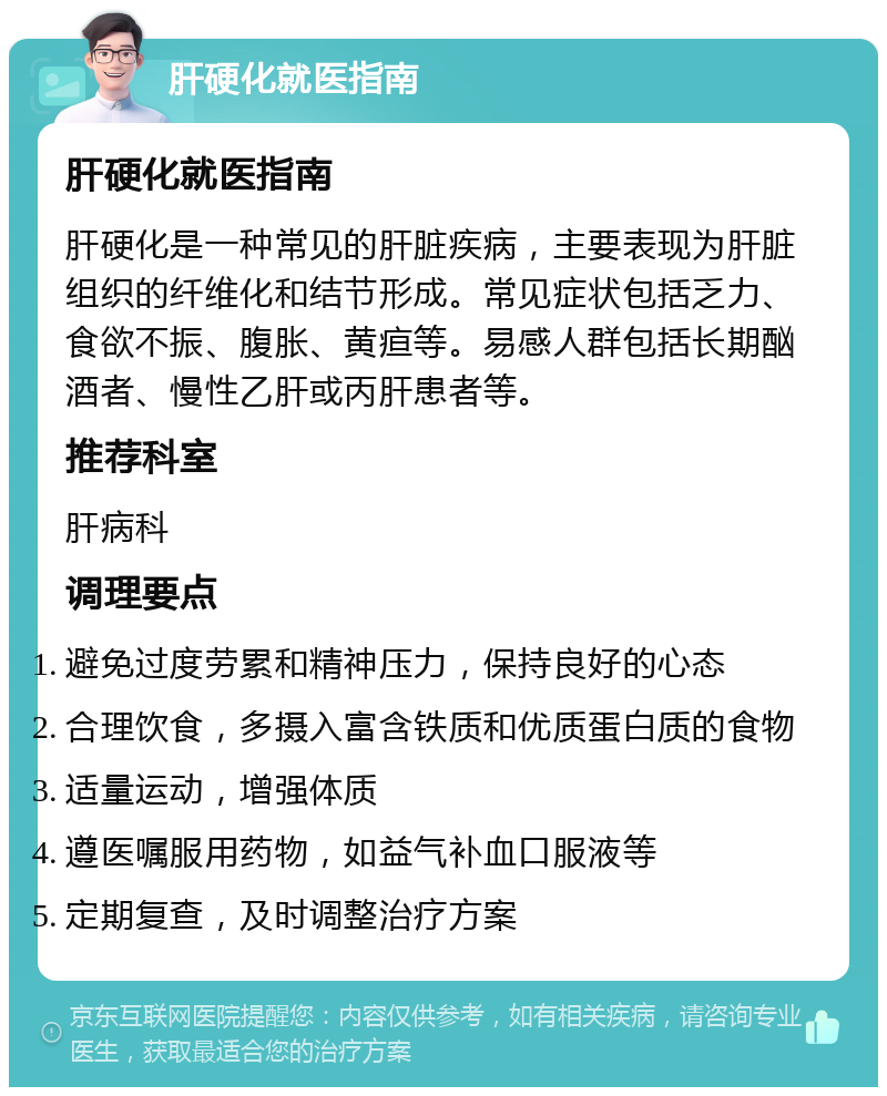 肝硬化就医指南 肝硬化就医指南 肝硬化是一种常见的肝脏疾病，主要表现为肝脏组织的纤维化和结节形成。常见症状包括乏力、食欲不振、腹胀、黄疸等。易感人群包括长期酗酒者、慢性乙肝或丙肝患者等。 推荐科室 肝病科 调理要点 避免过度劳累和精神压力，保持良好的心态 合理饮食，多摄入富含铁质和优质蛋白质的食物 适量运动，增强体质 遵医嘱服用药物，如益气补血口服液等 定期复查，及时调整治疗方案