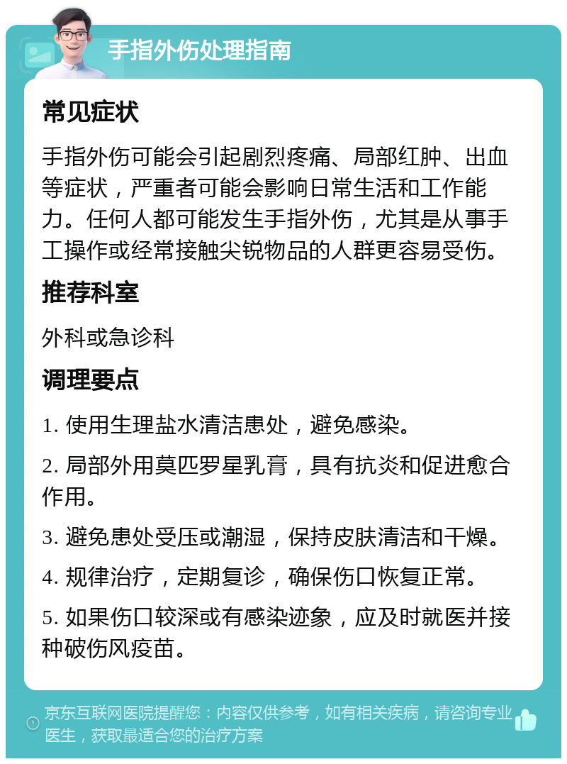 手指外伤处理指南 常见症状 手指外伤可能会引起剧烈疼痛、局部红肿、出血等症状，严重者可能会影响日常生活和工作能力。任何人都可能发生手指外伤，尤其是从事手工操作或经常接触尖锐物品的人群更容易受伤。 推荐科室 外科或急诊科 调理要点 1. 使用生理盐水清洁患处，避免感染。 2. 局部外用莫匹罗星乳膏，具有抗炎和促进愈合作用。 3. 避免患处受压或潮湿，保持皮肤清洁和干燥。 4. 规律治疗，定期复诊，确保伤口恢复正常。 5. 如果伤口较深或有感染迹象，应及时就医并接种破伤风疫苗。