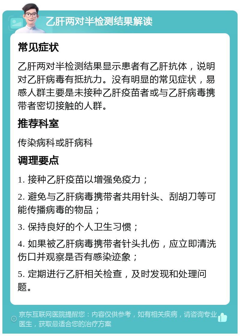 乙肝两对半检测结果解读 常见症状 乙肝两对半检测结果显示患者有乙肝抗体，说明对乙肝病毒有抵抗力。没有明显的常见症状，易感人群主要是未接种乙肝疫苗者或与乙肝病毒携带者密切接触的人群。 推荐科室 传染病科或肝病科 调理要点 1. 接种乙肝疫苗以增强免疫力； 2. 避免与乙肝病毒携带者共用针头、刮胡刀等可能传播病毒的物品； 3. 保持良好的个人卫生习惯； 4. 如果被乙肝病毒携带者针头扎伤，应立即清洗伤口并观察是否有感染迹象； 5. 定期进行乙肝相关检查，及时发现和处理问题。