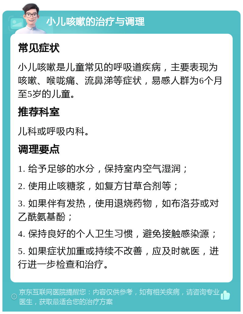 小儿咳嗽的治疗与调理 常见症状 小儿咳嗽是儿童常见的呼吸道疾病，主要表现为咳嗽、喉咙痛、流鼻涕等症状，易感人群为6个月至5岁的儿童。 推荐科室 儿科或呼吸内科。 调理要点 1. 给予足够的水分，保持室内空气湿润； 2. 使用止咳糖浆，如复方甘草合剂等； 3. 如果伴有发热，使用退烧药物，如布洛芬或对乙酰氨基酚； 4. 保持良好的个人卫生习惯，避免接触感染源； 5. 如果症状加重或持续不改善，应及时就医，进行进一步检查和治疗。