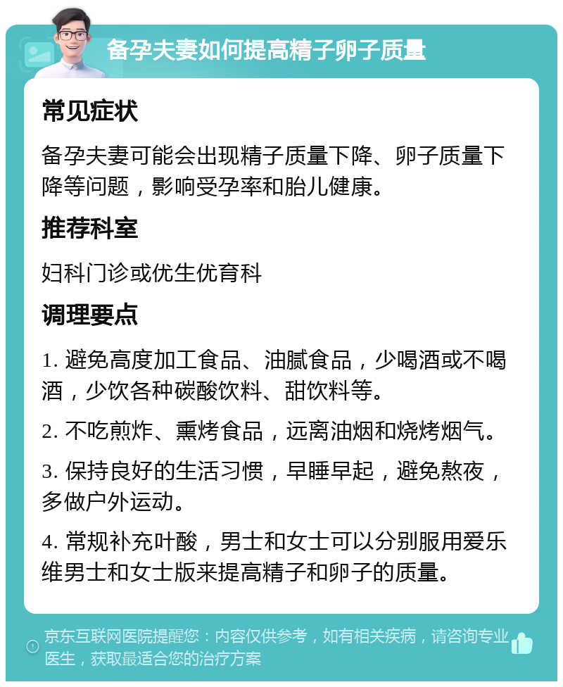 备孕夫妻如何提高精子卵子质量 常见症状 备孕夫妻可能会出现精子质量下降、卵子质量下降等问题，影响受孕率和胎儿健康。 推荐科室 妇科门诊或优生优育科 调理要点 1. 避免高度加工食品、油腻食品，少喝酒或不喝酒，少饮各种碳酸饮料、甜饮料等。 2. 不吃煎炸、熏烤食品，远离油烟和烧烤烟气。 3. 保持良好的生活习惯，早睡早起，避免熬夜，多做户外运动。 4. 常规补充叶酸，男士和女士可以分别服用爱乐维男士和女士版来提高精子和卵子的质量。