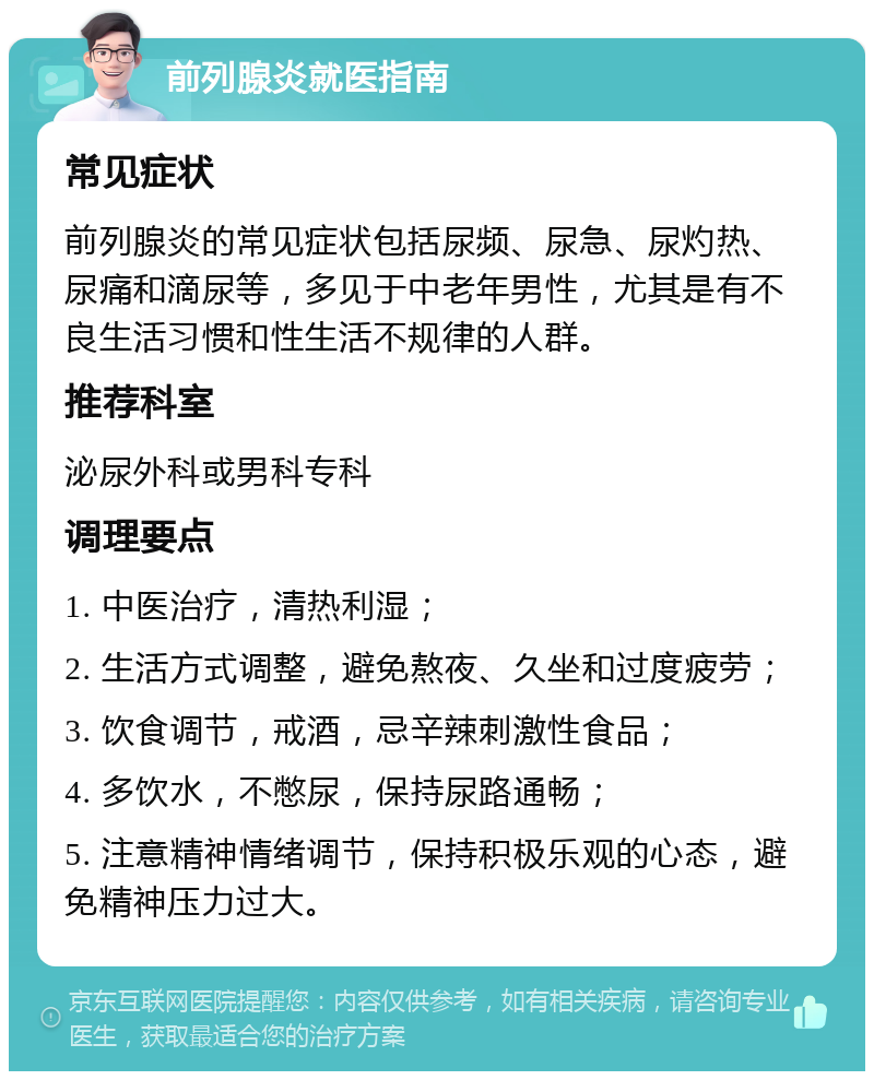 前列腺炎就医指南 常见症状 前列腺炎的常见症状包括尿频、尿急、尿灼热、尿痛和滴尿等，多见于中老年男性，尤其是有不良生活习惯和性生活不规律的人群。 推荐科室 泌尿外科或男科专科 调理要点 1. 中医治疗，清热利湿； 2. 生活方式调整，避免熬夜、久坐和过度疲劳； 3. 饮食调节，戒酒，忌辛辣刺激性食品； 4. 多饮水，不憋尿，保持尿路通畅； 5. 注意精神情绪调节，保持积极乐观的心态，避免精神压力过大。