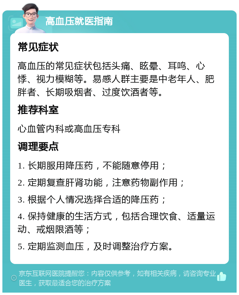 高血压就医指南 常见症状 高血压的常见症状包括头痛、眩晕、耳鸣、心悸、视力模糊等。易感人群主要是中老年人、肥胖者、长期吸烟者、过度饮酒者等。 推荐科室 心血管内科或高血压专科 调理要点 1. 长期服用降压药，不能随意停用； 2. 定期复查肝肾功能，注意药物副作用； 3. 根据个人情况选择合适的降压药； 4. 保持健康的生活方式，包括合理饮食、适量运动、戒烟限酒等； 5. 定期监测血压，及时调整治疗方案。