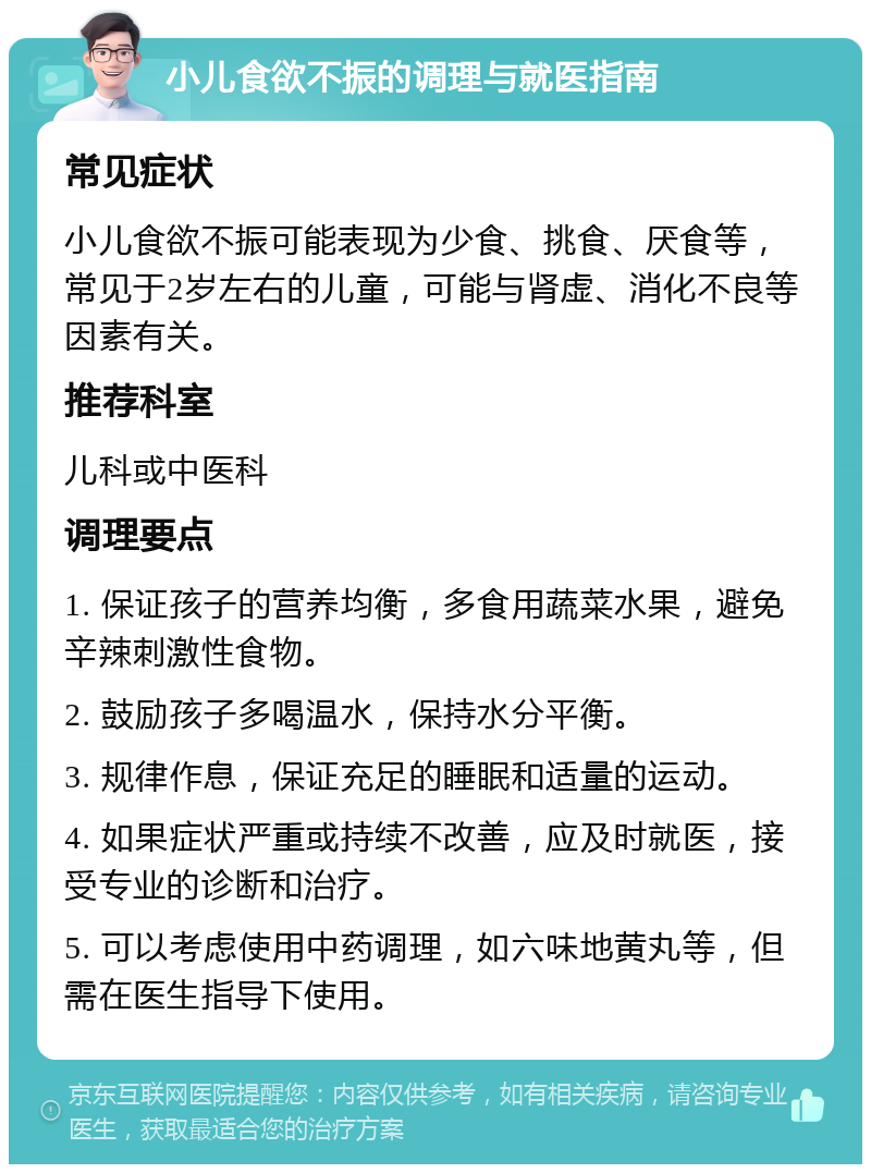 小儿食欲不振的调理与就医指南 常见症状 小儿食欲不振可能表现为少食、挑食、厌食等，常见于2岁左右的儿童，可能与肾虚、消化不良等因素有关。 推荐科室 儿科或中医科 调理要点 1. 保证孩子的营养均衡，多食用蔬菜水果，避免辛辣刺激性食物。 2. 鼓励孩子多喝温水，保持水分平衡。 3. 规律作息，保证充足的睡眠和适量的运动。 4. 如果症状严重或持续不改善，应及时就医，接受专业的诊断和治疗。 5. 可以考虑使用中药调理，如六味地黄丸等，但需在医生指导下使用。