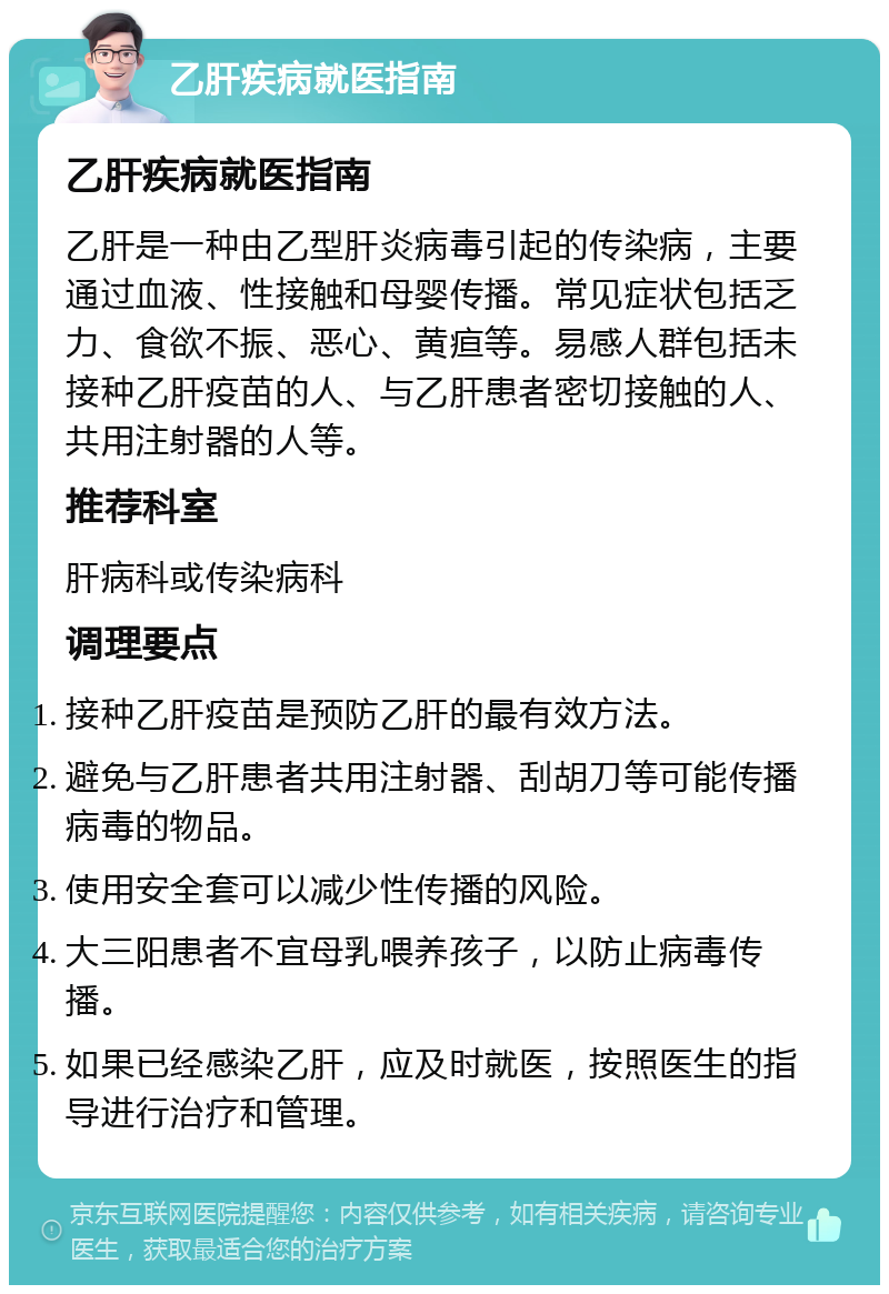 乙肝疾病就医指南 乙肝疾病就医指南 乙肝是一种由乙型肝炎病毒引起的传染病，主要通过血液、性接触和母婴传播。常见症状包括乏力、食欲不振、恶心、黄疸等。易感人群包括未接种乙肝疫苗的人、与乙肝患者密切接触的人、共用注射器的人等。 推荐科室 肝病科或传染病科 调理要点 接种乙肝疫苗是预防乙肝的最有效方法。 避免与乙肝患者共用注射器、刮胡刀等可能传播病毒的物品。 使用安全套可以减少性传播的风险。 大三阳患者不宜母乳喂养孩子，以防止病毒传播。 如果已经感染乙肝，应及时就医，按照医生的指导进行治疗和管理。