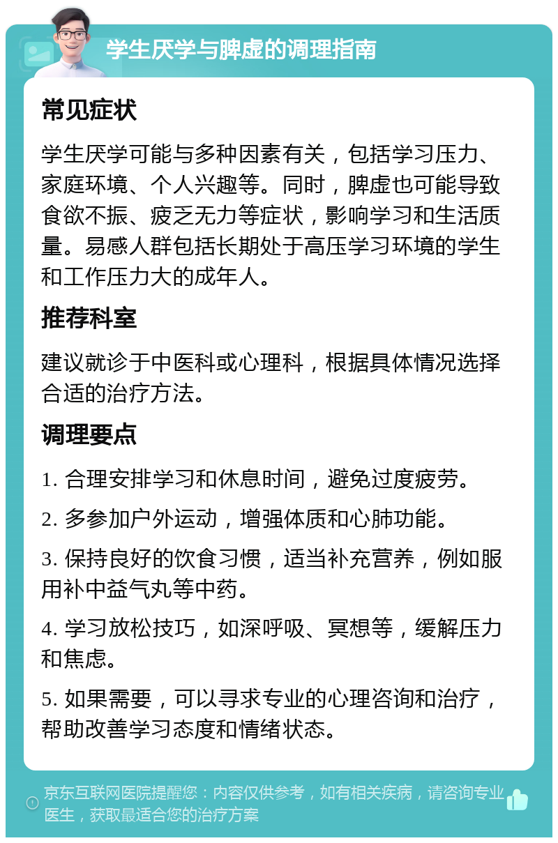 学生厌学与脾虚的调理指南 常见症状 学生厌学可能与多种因素有关，包括学习压力、家庭环境、个人兴趣等。同时，脾虚也可能导致食欲不振、疲乏无力等症状，影响学习和生活质量。易感人群包括长期处于高压学习环境的学生和工作压力大的成年人。 推荐科室 建议就诊于中医科或心理科，根据具体情况选择合适的治疗方法。 调理要点 1. 合理安排学习和休息时间，避免过度疲劳。 2. 多参加户外运动，增强体质和心肺功能。 3. 保持良好的饮食习惯，适当补充营养，例如服用补中益气丸等中药。 4. 学习放松技巧，如深呼吸、冥想等，缓解压力和焦虑。 5. 如果需要，可以寻求专业的心理咨询和治疗，帮助改善学习态度和情绪状态。