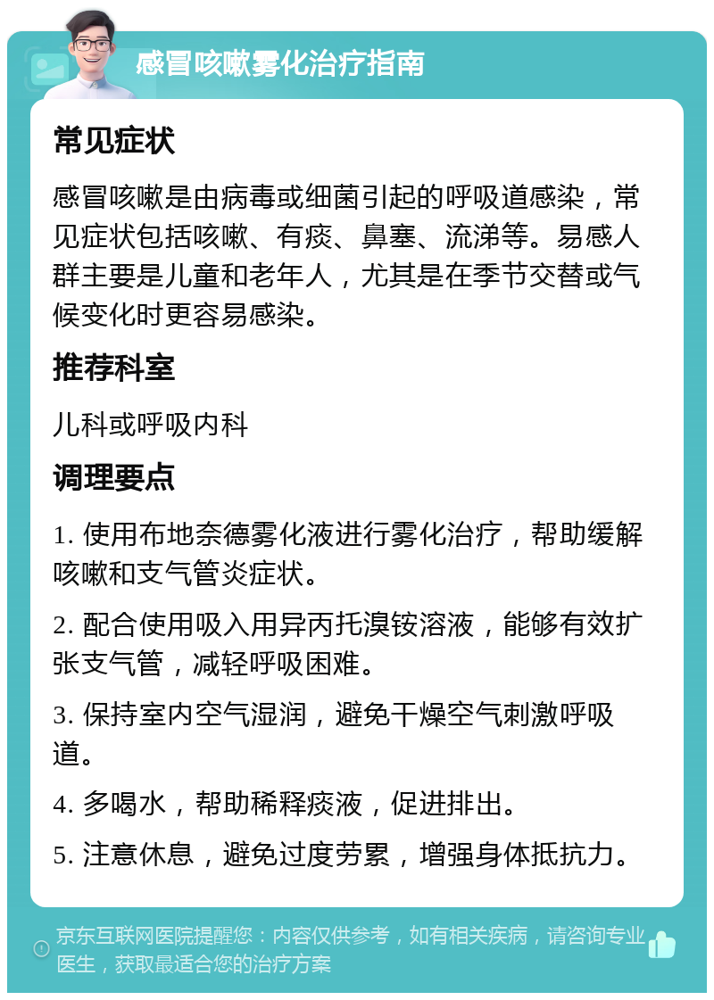 感冒咳嗽雾化治疗指南 常见症状 感冒咳嗽是由病毒或细菌引起的呼吸道感染，常见症状包括咳嗽、有痰、鼻塞、流涕等。易感人群主要是儿童和老年人，尤其是在季节交替或气候变化时更容易感染。 推荐科室 儿科或呼吸内科 调理要点 1. 使用布地奈德雾化液进行雾化治疗，帮助缓解咳嗽和支气管炎症状。 2. 配合使用吸入用异丙托溴铵溶液，能够有效扩张支气管，减轻呼吸困难。 3. 保持室内空气湿润，避免干燥空气刺激呼吸道。 4. 多喝水，帮助稀释痰液，促进排出。 5. 注意休息，避免过度劳累，增强身体抵抗力。