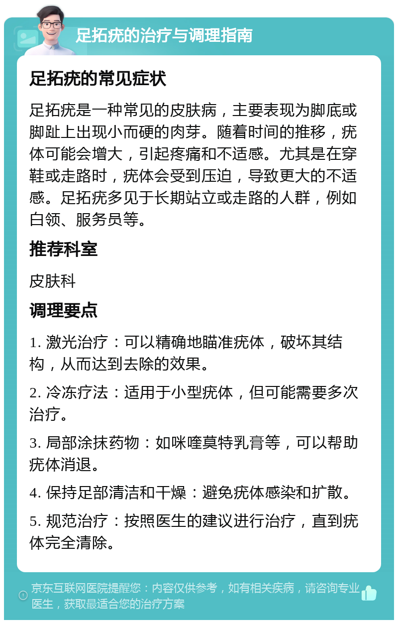 足拓疣的治疗与调理指南 足拓疣的常见症状 足拓疣是一种常见的皮肤病，主要表现为脚底或脚趾上出现小而硬的肉芽。随着时间的推移，疣体可能会增大，引起疼痛和不适感。尤其是在穿鞋或走路时，疣体会受到压迫，导致更大的不适感。足拓疣多见于长期站立或走路的人群，例如白领、服务员等。 推荐科室 皮肤科 调理要点 1. 激光治疗：可以精确地瞄准疣体，破坏其结构，从而达到去除的效果。 2. 冷冻疗法：适用于小型疣体，但可能需要多次治疗。 3. 局部涂抹药物：如咪喹莫特乳膏等，可以帮助疣体消退。 4. 保持足部清洁和干燥：避免疣体感染和扩散。 5. 规范治疗：按照医生的建议进行治疗，直到疣体完全清除。