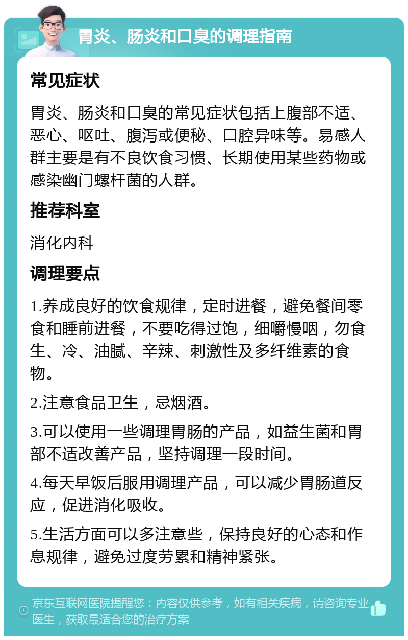 胃炎、肠炎和口臭的调理指南 常见症状 胃炎、肠炎和口臭的常见症状包括上腹部不适、恶心、呕吐、腹泻或便秘、口腔异味等。易感人群主要是有不良饮食习惯、长期使用某些药物或感染幽门螺杆菌的人群。 推荐科室 消化内科 调理要点 1.养成良好的饮食规律，定时进餐，避免餐间零食和睡前进餐，不要吃得过饱，细嚼慢咽，勿食生、冷、油腻、辛辣、刺激性及多纤维素的食物。 2.注意食品卫生，忌烟酒。 3.可以使用一些调理胃肠的产品，如益生菌和胃部不适改善产品，坚持调理一段时间。 4.每天早饭后服用调理产品，可以减少胃肠道反应，促进消化吸收。 5.生活方面可以多注意些，保持良好的心态和作息规律，避免过度劳累和精神紧张。