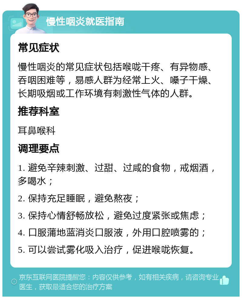 慢性咽炎就医指南 常见症状 慢性咽炎的常见症状包括喉咙干疼、有异物感、吞咽困难等，易感人群为经常上火、嗓子干燥、长期吸烟或工作环境有刺激性气体的人群。 推荐科室 耳鼻喉科 调理要点 1. 避免辛辣刺激、过甜、过咸的食物，戒烟酒，多喝水； 2. 保持充足睡眠，避免熬夜； 3. 保持心情舒畅放松，避免过度紧张或焦虑； 4. 口服蒲地蓝消炎口服液，外用口腔喷雾的； 5. 可以尝试雾化吸入治疗，促进喉咙恢复。