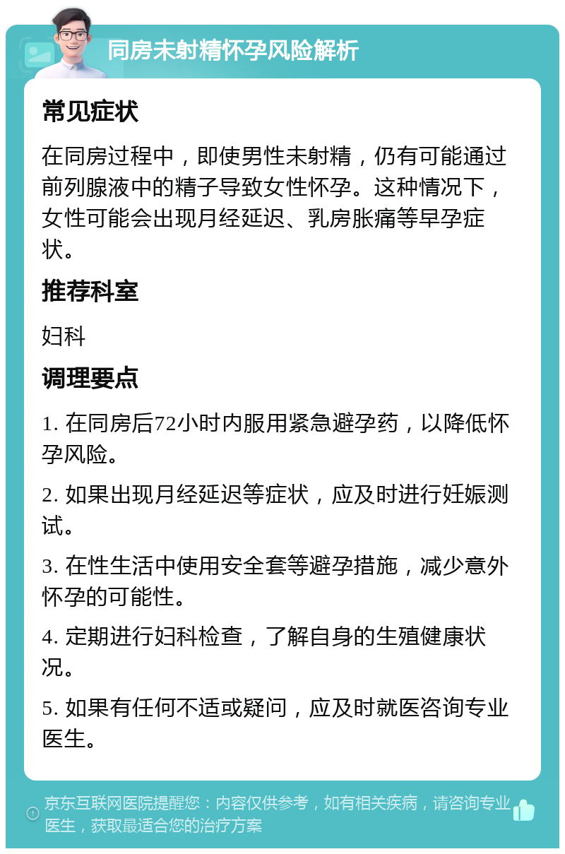 同房未射精怀孕风险解析 常见症状 在同房过程中，即使男性未射精，仍有可能通过前列腺液中的精子导致女性怀孕。这种情况下，女性可能会出现月经延迟、乳房胀痛等早孕症状。 推荐科室 妇科 调理要点 1. 在同房后72小时内服用紧急避孕药，以降低怀孕风险。 2. 如果出现月经延迟等症状，应及时进行妊娠测试。 3. 在性生活中使用安全套等避孕措施，减少意外怀孕的可能性。 4. 定期进行妇科检查，了解自身的生殖健康状况。 5. 如果有任何不适或疑问，应及时就医咨询专业医生。