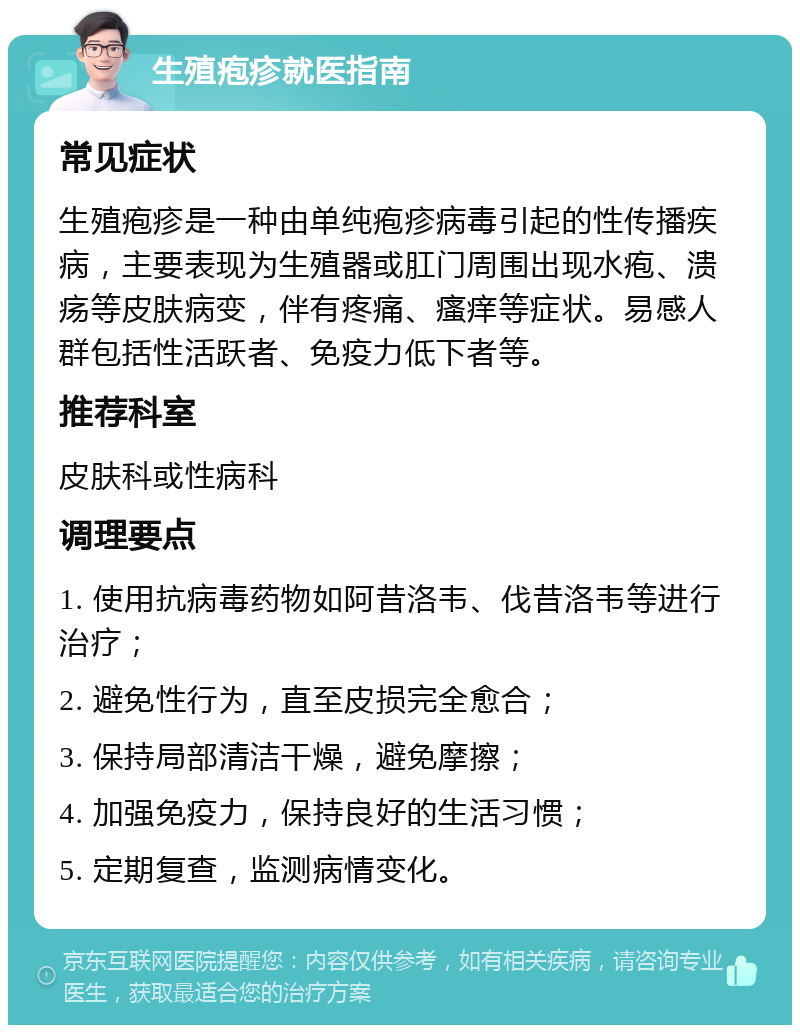 生殖疱疹就医指南 常见症状 生殖疱疹是一种由单纯疱疹病毒引起的性传播疾病，主要表现为生殖器或肛门周围出现水疱、溃疡等皮肤病变，伴有疼痛、瘙痒等症状。易感人群包括性活跃者、免疫力低下者等。 推荐科室 皮肤科或性病科 调理要点 1. 使用抗病毒药物如阿昔洛韦、伐昔洛韦等进行治疗； 2. 避免性行为，直至皮损完全愈合； 3. 保持局部清洁干燥，避免摩擦； 4. 加强免疫力，保持良好的生活习惯； 5. 定期复查，监测病情变化。