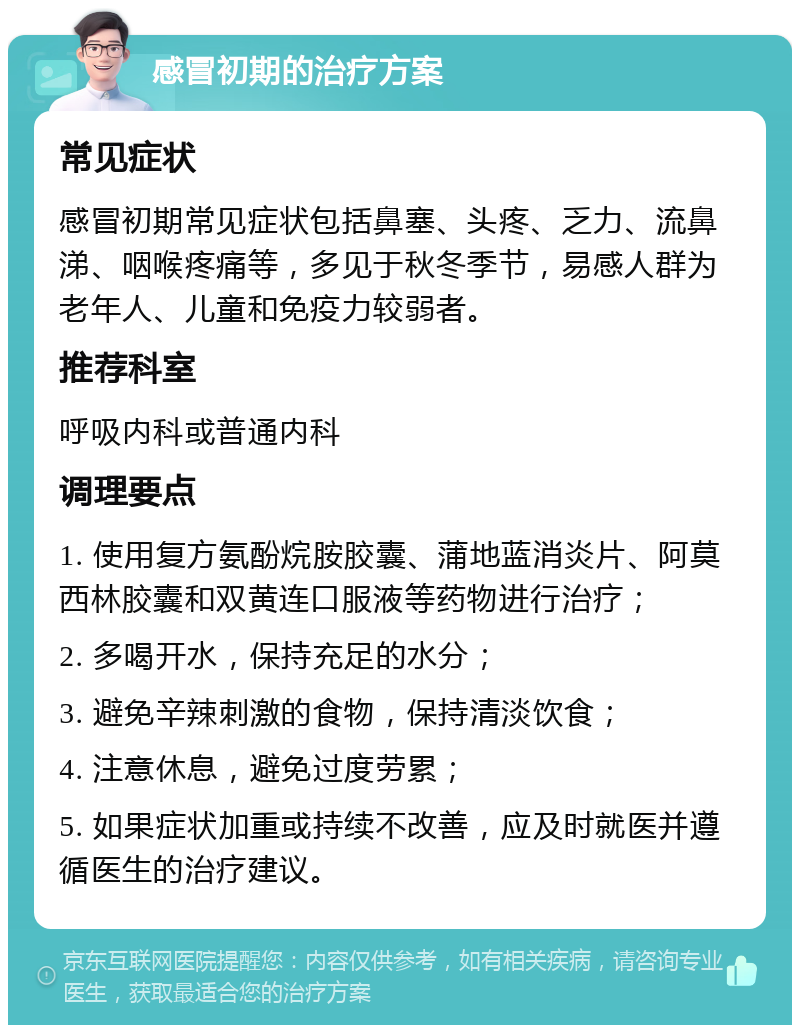 感冒初期的治疗方案 常见症状 感冒初期常见症状包括鼻塞、头疼、乏力、流鼻涕、咽喉疼痛等，多见于秋冬季节，易感人群为老年人、儿童和免疫力较弱者。 推荐科室 呼吸内科或普通内科 调理要点 1. 使用复方氨酚烷胺胶囊、蒲地蓝消炎片、阿莫西林胶囊和双黄连口服液等药物进行治疗； 2. 多喝开水，保持充足的水分； 3. 避免辛辣刺激的食物，保持清淡饮食； 4. 注意休息，避免过度劳累； 5. 如果症状加重或持续不改善，应及时就医并遵循医生的治疗建议。