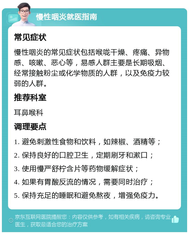 慢性咽炎就医指南 常见症状 慢性咽炎的常见症状包括喉咙干燥、疼痛、异物感、咳嗽、恶心等，易感人群主要是长期吸烟、经常接触粉尘或化学物质的人群，以及免疫力较弱的人群。 推荐科室 耳鼻喉科 调理要点 1. 避免刺激性食物和饮料，如辣椒、酒精等； 2. 保持良好的口腔卫生，定期刷牙和漱口； 3. 使用慢严舒柠含片等药物缓解症状； 4. 如果有胃酸反流的情况，需要同时治疗； 5. 保持充足的睡眠和避免熬夜，增强免疫力。