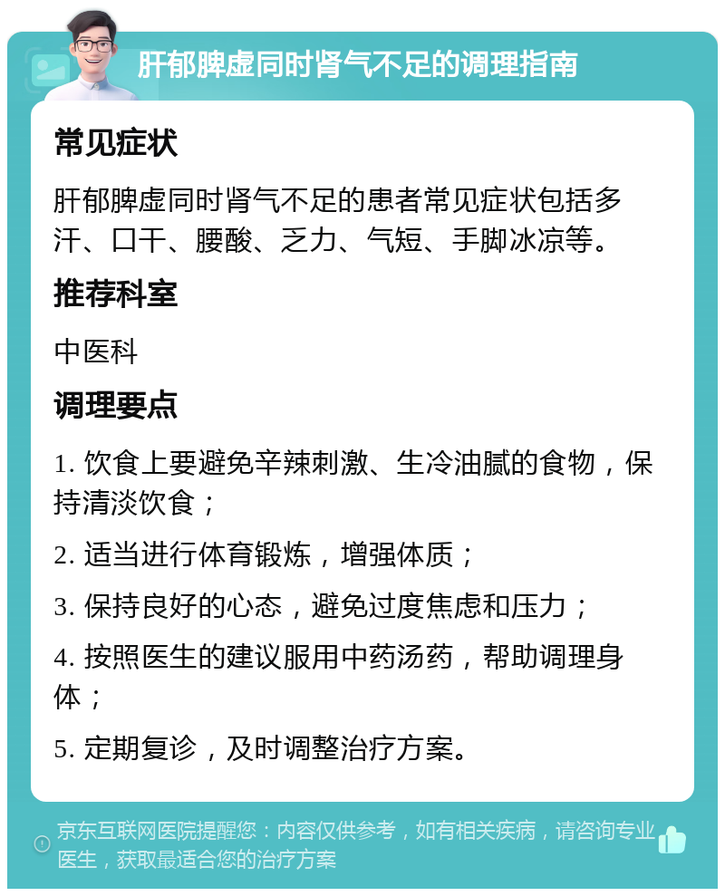 肝郁脾虚同时肾气不足的调理指南 常见症状 肝郁脾虚同时肾气不足的患者常见症状包括多汗、口干、腰酸、乏力、气短、手脚冰凉等。 推荐科室 中医科 调理要点 1. 饮食上要避免辛辣刺激、生冷油腻的食物，保持清淡饮食； 2. 适当进行体育锻炼，增强体质； 3. 保持良好的心态，避免过度焦虑和压力； 4. 按照医生的建议服用中药汤药，帮助调理身体； 5. 定期复诊，及时调整治疗方案。