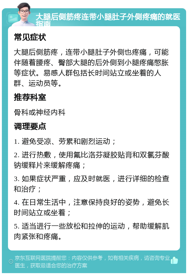 大腿后侧筋疼连带小腿肚子外侧疼痛的就医指南 常见症状 大腿后侧筋疼，连带小腿肚子外侧也疼痛，可能伴随着腰疼、臀部大腿的后外侧到小腿疼痛憋胀等症状。易感人群包括长时间站立或坐着的人群、运动员等。 推荐科室 骨科或神经内科 调理要点 1. 避免受凉、劳累和剧烈运动； 2. 进行热敷，使用氟比洛芬凝胶贴膏和双氯芬酸钠缓释片来缓解疼痛； 3. 如果症状严重，应及时就医，进行详细的检查和治疗； 4. 在日常生活中，注意保持良好的姿势，避免长时间站立或坐着； 5. 适当进行一些放松和拉伸的运动，帮助缓解肌肉紧张和疼痛。