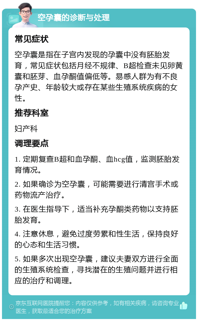 空孕囊的诊断与处理 常见症状 空孕囊是指在子宫内发现的孕囊中没有胚胎发育，常见症状包括月经不规律、B超检查未见卵黄囊和胚芽、血孕酮值偏低等。易感人群为有不良孕产史、年龄较大或存在某些生殖系统疾病的女性。 推荐科室 妇产科 调理要点 1. 定期复查B超和血孕酮、血hcg值，监测胚胎发育情况。 2. 如果确诊为空孕囊，可能需要进行清宫手术或药物流产治疗。 3. 在医生指导下，适当补充孕酮类药物以支持胚胎发育。 4. 注意休息，避免过度劳累和性生活，保持良好的心态和生活习惯。 5. 如果多次出现空孕囊，建议夫妻双方进行全面的生殖系统检查，寻找潜在的生殖问题并进行相应的治疗和调理。