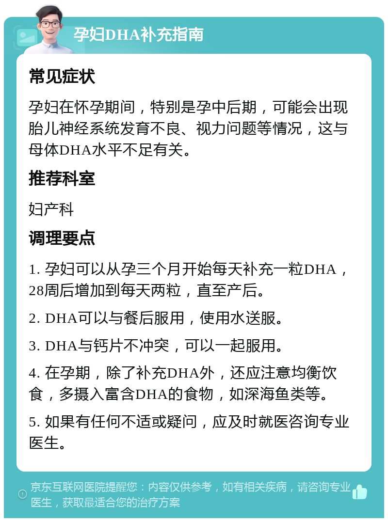 孕妇DHA补充指南 常见症状 孕妇在怀孕期间，特别是孕中后期，可能会出现胎儿神经系统发育不良、视力问题等情况，这与母体DHA水平不足有关。 推荐科室 妇产科 调理要点 1. 孕妇可以从孕三个月开始每天补充一粒DHA，28周后增加到每天两粒，直至产后。 2. DHA可以与餐后服用，使用水送服。 3. DHA与钙片不冲突，可以一起服用。 4. 在孕期，除了补充DHA外，还应注意均衡饮食，多摄入富含DHA的食物，如深海鱼类等。 5. 如果有任何不适或疑问，应及时就医咨询专业医生。