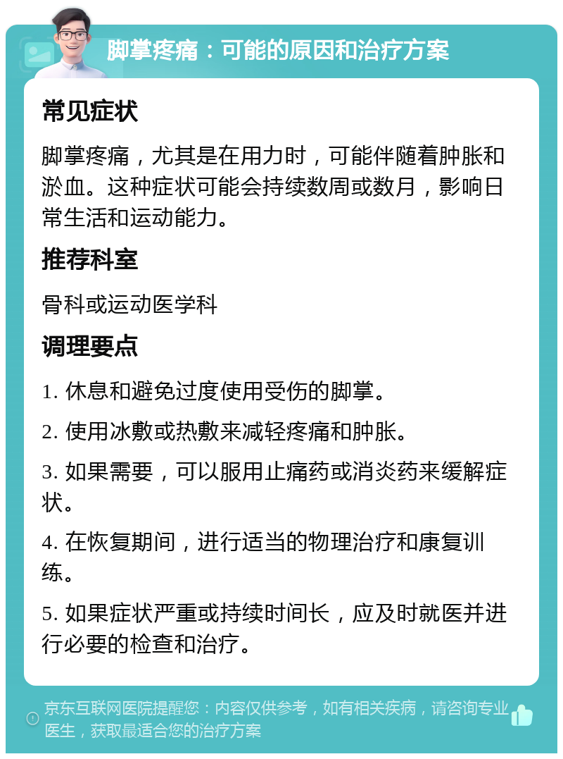 脚掌疼痛：可能的原因和治疗方案 常见症状 脚掌疼痛，尤其是在用力时，可能伴随着肿胀和淤血。这种症状可能会持续数周或数月，影响日常生活和运动能力。 推荐科室 骨科或运动医学科 调理要点 1. 休息和避免过度使用受伤的脚掌。 2. 使用冰敷或热敷来减轻疼痛和肿胀。 3. 如果需要，可以服用止痛药或消炎药来缓解症状。 4. 在恢复期间，进行适当的物理治疗和康复训练。 5. 如果症状严重或持续时间长，应及时就医并进行必要的检查和治疗。