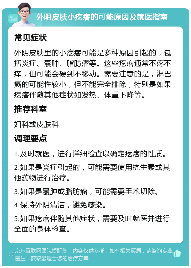 外阴皮肤小疙瘩的可能原因及就医指南 常见症状 外阴皮肤里的小疙瘩可能是多种原因引起的，包括炎症、囊肿、脂肪瘤等。这些疙瘩通常不疼不痒，但可能会硬到不移动。需要注意的是，淋巴癌的可能性较小，但不能完全排除，特别是如果疙瘩伴随其他症状如发热、体重下降等。 推荐科室 妇科或皮肤科 调理要点 1.及时就医，进行详细检查以确定疙瘩的性质。 2.如果是炎症引起的，可能需要使用抗生素或其他药物进行治疗。 3.如果是囊肿或脂肪瘤，可能需要手术切除。 4.保持外阴清洁，避免感染。 5.如果疙瘩伴随其他症状，需要及时就医并进行全面的身体检查。