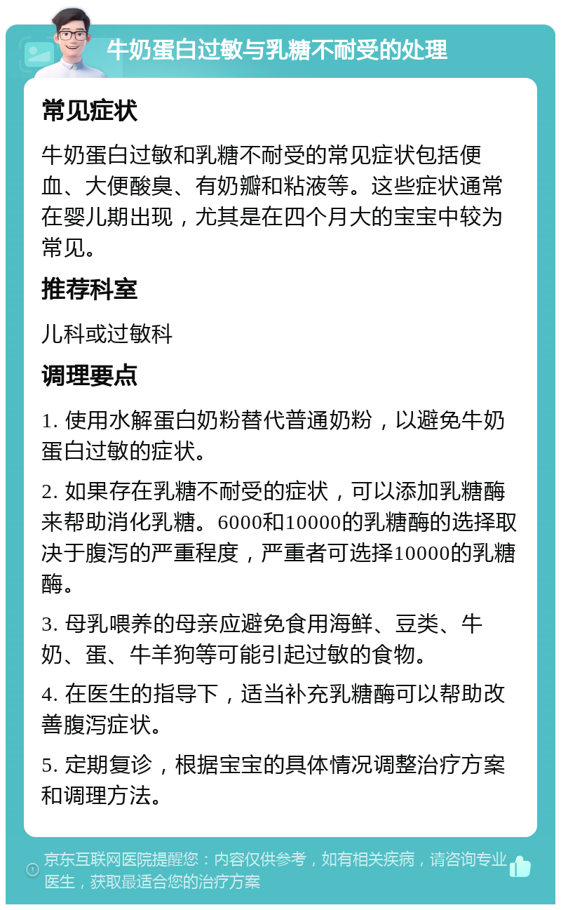 牛奶蛋白过敏与乳糖不耐受的处理 常见症状 牛奶蛋白过敏和乳糖不耐受的常见症状包括便血、大便酸臭、有奶瓣和粘液等。这些症状通常在婴儿期出现，尤其是在四个月大的宝宝中较为常见。 推荐科室 儿科或过敏科 调理要点 1. 使用水解蛋白奶粉替代普通奶粉，以避免牛奶蛋白过敏的症状。 2. 如果存在乳糖不耐受的症状，可以添加乳糖酶来帮助消化乳糖。6000和10000的乳糖酶的选择取决于腹泻的严重程度，严重者可选择10000的乳糖酶。 3. 母乳喂养的母亲应避免食用海鲜、豆类、牛奶、蛋、牛羊狗等可能引起过敏的食物。 4. 在医生的指导下，适当补充乳糖酶可以帮助改善腹泻症状。 5. 定期复诊，根据宝宝的具体情况调整治疗方案和调理方法。