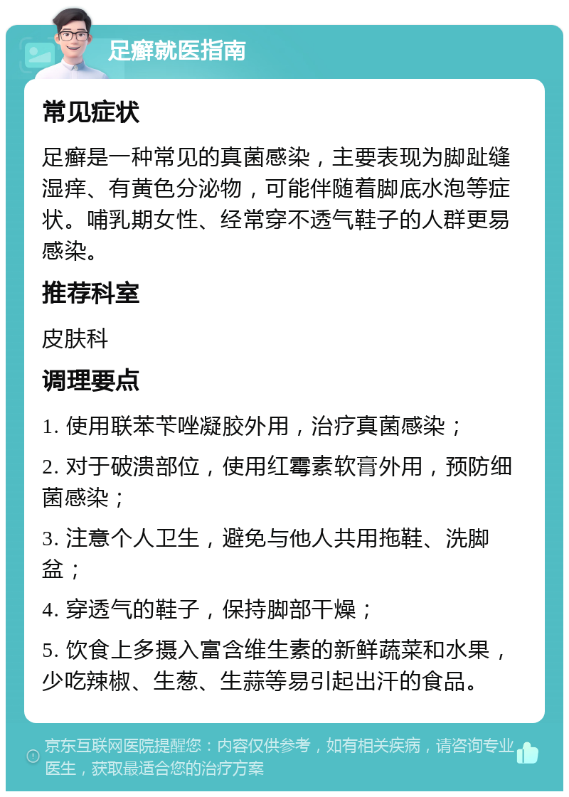 足癣就医指南 常见症状 足癣是一种常见的真菌感染，主要表现为脚趾缝湿痒、有黄色分泌物，可能伴随着脚底水泡等症状。哺乳期女性、经常穿不透气鞋子的人群更易感染。 推荐科室 皮肤科 调理要点 1. 使用联苯苄唑凝胶外用，治疗真菌感染； 2. 对于破溃部位，使用红霉素软膏外用，预防细菌感染； 3. 注意个人卫生，避免与他人共用拖鞋、洗脚盆； 4. 穿透气的鞋子，保持脚部干燥； 5. 饮食上多摄入富含维生素的新鲜蔬菜和水果，少吃辣椒、生葱、生蒜等易引起出汗的食品。