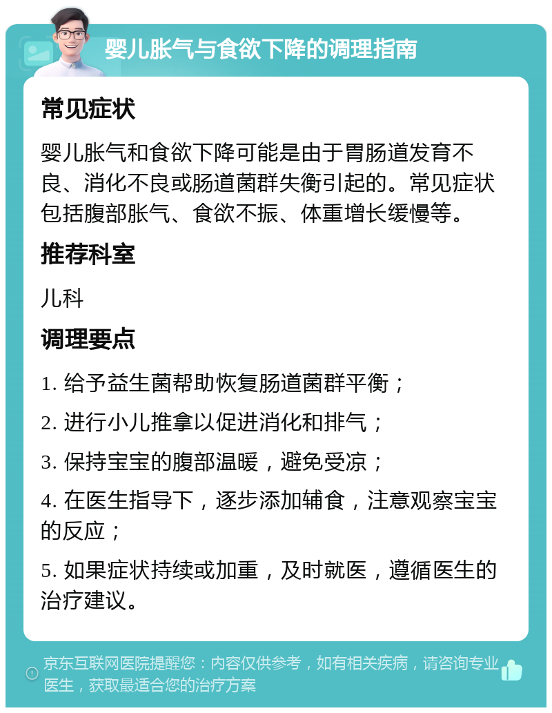 婴儿胀气与食欲下降的调理指南 常见症状 婴儿胀气和食欲下降可能是由于胃肠道发育不良、消化不良或肠道菌群失衡引起的。常见症状包括腹部胀气、食欲不振、体重增长缓慢等。 推荐科室 儿科 调理要点 1. 给予益生菌帮助恢复肠道菌群平衡； 2. 进行小儿推拿以促进消化和排气； 3. 保持宝宝的腹部温暖，避免受凉； 4. 在医生指导下，逐步添加辅食，注意观察宝宝的反应； 5. 如果症状持续或加重，及时就医，遵循医生的治疗建议。