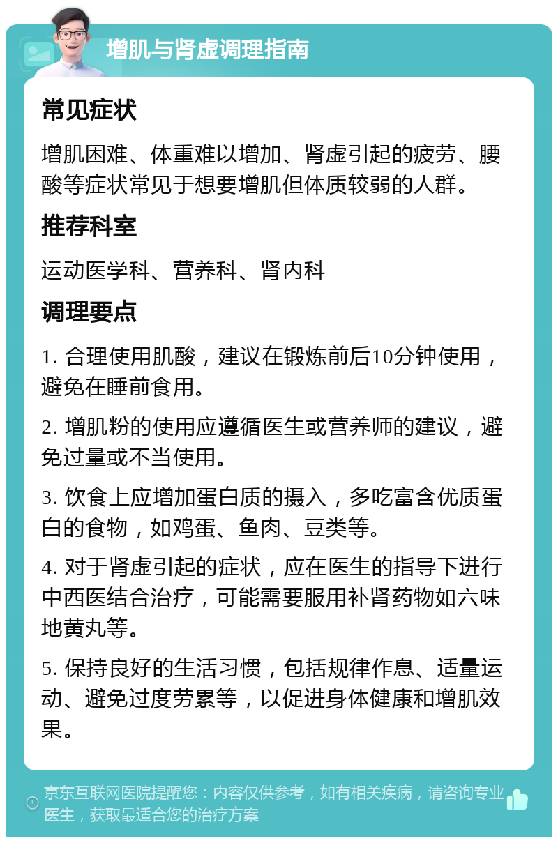 增肌与肾虚调理指南 常见症状 增肌困难、体重难以增加、肾虚引起的疲劳、腰酸等症状常见于想要增肌但体质较弱的人群。 推荐科室 运动医学科、营养科、肾内科 调理要点 1. 合理使用肌酸，建议在锻炼前后10分钟使用，避免在睡前食用。 2. 增肌粉的使用应遵循医生或营养师的建议，避免过量或不当使用。 3. 饮食上应增加蛋白质的摄入，多吃富含优质蛋白的食物，如鸡蛋、鱼肉、豆类等。 4. 对于肾虚引起的症状，应在医生的指导下进行中西医结合治疗，可能需要服用补肾药物如六味地黄丸等。 5. 保持良好的生活习惯，包括规律作息、适量运动、避免过度劳累等，以促进身体健康和增肌效果。