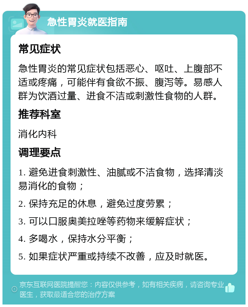 急性胃炎就医指南 常见症状 急性胃炎的常见症状包括恶心、呕吐、上腹部不适或疼痛，可能伴有食欲不振、腹泻等。易感人群为饮酒过量、进食不洁或刺激性食物的人群。 推荐科室 消化内科 调理要点 1. 避免进食刺激性、油腻或不洁食物，选择清淡易消化的食物； 2. 保持充足的休息，避免过度劳累； 3. 可以口服奥美拉唑等药物来缓解症状； 4. 多喝水，保持水分平衡； 5. 如果症状严重或持续不改善，应及时就医。