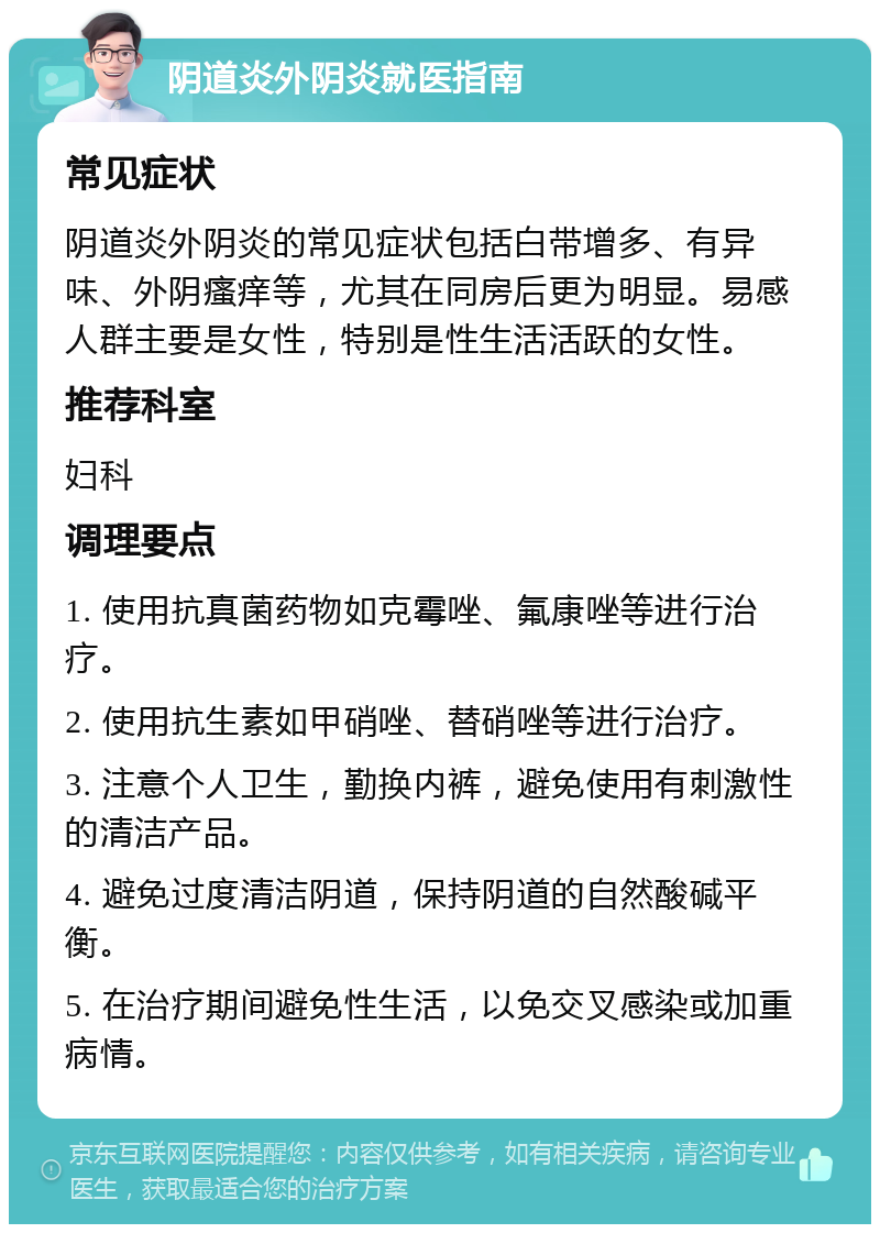 阴道炎外阴炎就医指南 常见症状 阴道炎外阴炎的常见症状包括白带增多、有异味、外阴瘙痒等，尤其在同房后更为明显。易感人群主要是女性，特别是性生活活跃的女性。 推荐科室 妇科 调理要点 1. 使用抗真菌药物如克霉唑、氟康唑等进行治疗。 2. 使用抗生素如甲硝唑、替硝唑等进行治疗。 3. 注意个人卫生，勤换内裤，避免使用有刺激性的清洁产品。 4. 避免过度清洁阴道，保持阴道的自然酸碱平衡。 5. 在治疗期间避免性生活，以免交叉感染或加重病情。