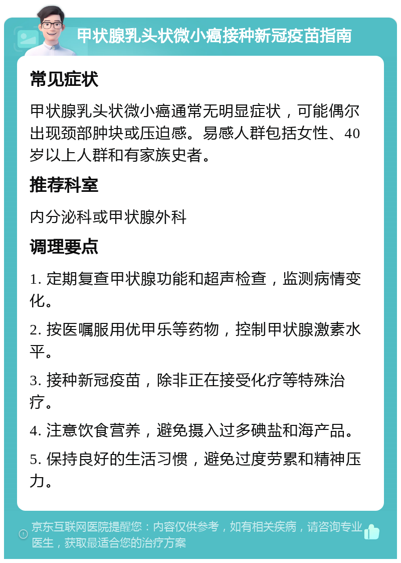 甲状腺乳头状微小癌接种新冠疫苗指南 常见症状 甲状腺乳头状微小癌通常无明显症状，可能偶尔出现颈部肿块或压迫感。易感人群包括女性、40岁以上人群和有家族史者。 推荐科室 内分泌科或甲状腺外科 调理要点 1. 定期复查甲状腺功能和超声检查，监测病情变化。 2. 按医嘱服用优甲乐等药物，控制甲状腺激素水平。 3. 接种新冠疫苗，除非正在接受化疗等特殊治疗。 4. 注意饮食营养，避免摄入过多碘盐和海产品。 5. 保持良好的生活习惯，避免过度劳累和精神压力。