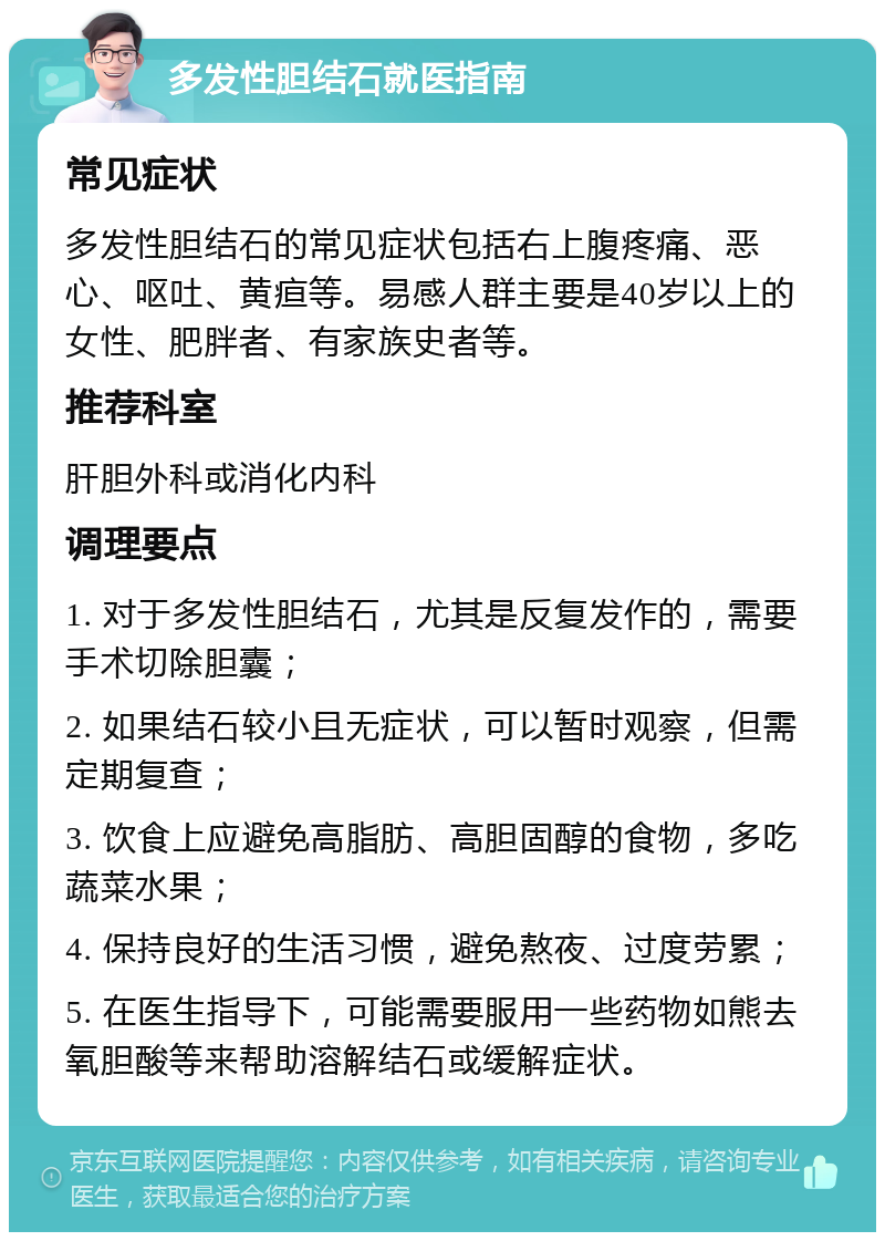 多发性胆结石就医指南 常见症状 多发性胆结石的常见症状包括右上腹疼痛、恶心、呕吐、黄疸等。易感人群主要是40岁以上的女性、肥胖者、有家族史者等。 推荐科室 肝胆外科或消化内科 调理要点 1. 对于多发性胆结石，尤其是反复发作的，需要手术切除胆囊； 2. 如果结石较小且无症状，可以暂时观察，但需定期复查； 3. 饮食上应避免高脂肪、高胆固醇的食物，多吃蔬菜水果； 4. 保持良好的生活习惯，避免熬夜、过度劳累； 5. 在医生指导下，可能需要服用一些药物如熊去氧胆酸等来帮助溶解结石或缓解症状。