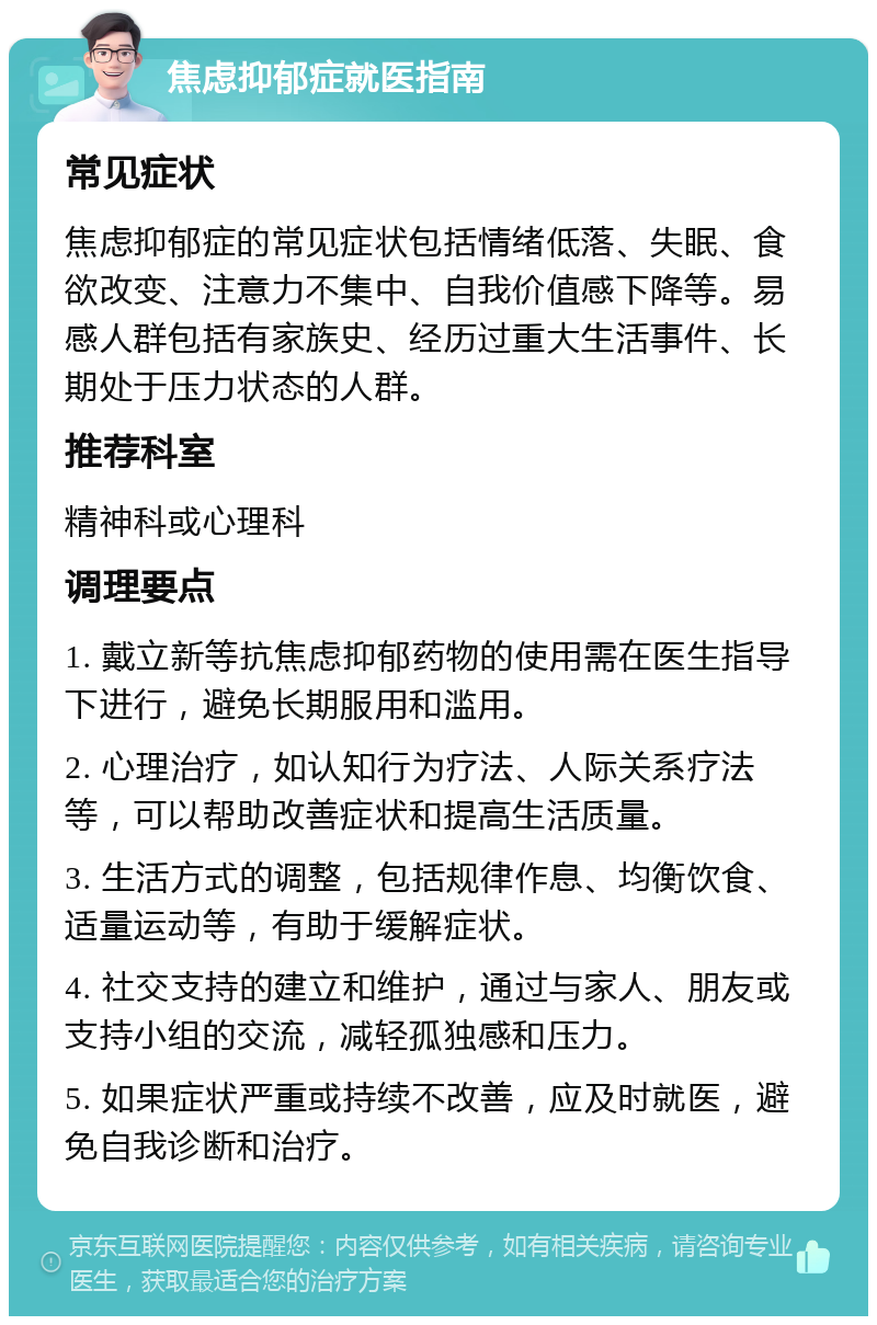 焦虑抑郁症就医指南 常见症状 焦虑抑郁症的常见症状包括情绪低落、失眠、食欲改变、注意力不集中、自我价值感下降等。易感人群包括有家族史、经历过重大生活事件、长期处于压力状态的人群。 推荐科室 精神科或心理科 调理要点 1. 戴立新等抗焦虑抑郁药物的使用需在医生指导下进行，避免长期服用和滥用。 2. 心理治疗，如认知行为疗法、人际关系疗法等，可以帮助改善症状和提高生活质量。 3. 生活方式的调整，包括规律作息、均衡饮食、适量运动等，有助于缓解症状。 4. 社交支持的建立和维护，通过与家人、朋友或支持小组的交流，减轻孤独感和压力。 5. 如果症状严重或持续不改善，应及时就医，避免自我诊断和治疗。