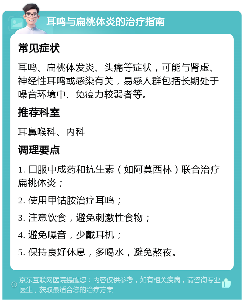 耳鸣与扁桃体炎的治疗指南 常见症状 耳鸣、扁桃体发炎、头痛等症状，可能与肾虚、神经性耳鸣或感染有关，易感人群包括长期处于噪音环境中、免疫力较弱者等。 推荐科室 耳鼻喉科、内科 调理要点 1. 口服中成药和抗生素（如阿莫西林）联合治疗扁桃体炎； 2. 使用甲钴胺治疗耳鸣； 3. 注意饮食，避免刺激性食物； 4. 避免噪音，少戴耳机； 5. 保持良好休息，多喝水，避免熬夜。